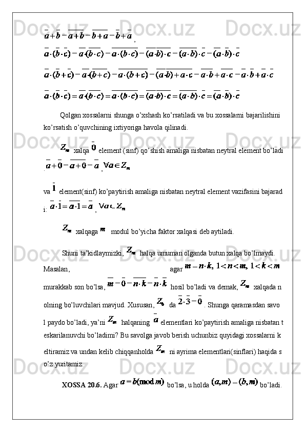 ,
                  Qolgan   xossalarni   shunga   o’xshash   ko’rsatiladi   va   bu   xossalarni   bajarilishini  
ko’rsatish   o’quvchining   ixtiyoriga   havola   qilinadi .
                    xalqa     element   ( sinf )   qo’shish   amaliga   nisbatan   neytral   element   bo’ladi
. ,
va     element( sinf )   ko’paytirish   amaliga   nisbatan   neytral   element   vazifasini   bajarad
i :   ,  
  xalqaga     modul   bo’yicha   faktor   xalqasi   deb   aytiladi .
Shuni   ta’kidlaymizki ,     h alqa   umuman   olganda   butun   xalqa   bo’lmaydi .  
Masalan ,   agar    
murakkab   son   bo’lsa ,     hosil   bo’ladi   va   demak ,     xalqada   n
olning   bo’luvchilari   mavjud .   Xususan ,     da   .   Shunga   qaramasdan   savo
l   paydo   bo’ladi ,   ya ’ ni     h alqaning       elementlari   ko’paytirish   amaliga   nisbatan   t
eskarilanuvchi   bo’ladimi ?   Bu   savolga   javob   berish   uchunbiz   quyidagi   xossalarni   k
eltiramiz   va   undan   kelib   chiqqanholda     ni   ayrima   elementlari( sinflari )   haqida   s
o’z   yuritamiz .
XOSSA 20.6.   Agar     bo’lsa , u   holda   bo’ladi . 
