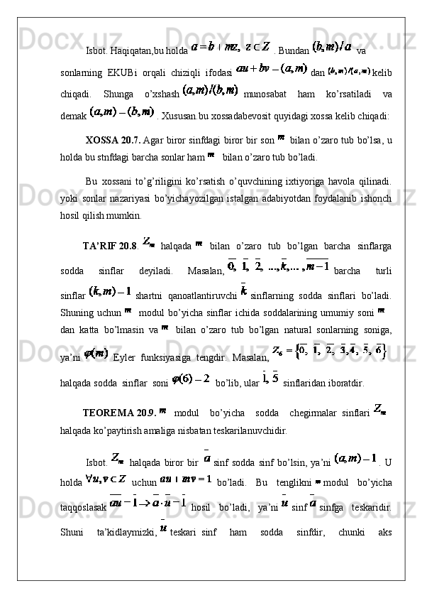 Isbot.   Haqiqatan ,bu   holda   .   Bundan     va
sonlarning   EKUBi   orqali   chiziqli   ifodasi   dan   kelib
chiqadi.   Shunga   o’xshash     munosabat   ham   ko’rsatiladi   va
demak   . Xususan.bu xossadabevosit quyidagi xossa kelib chiqadi:
X O SSA   20 .7.   Agar biror sinfdagi biror bir son   bilan o’zaro tub bo’lsa, u
holda bu stnfdagi barcha sonlar ham     bilan o’zaro tub bo’ladi.
Bu     xossani   to’g’riligini   ko’rsatish   o’quvchining   ixtiyoriga   havola   qilinadi.
yoki   sonlar   nazariyasi   bo’yichayozilgan   istalgan   adabiyotdan   foydalanib   ishonch
hosil qilish mumkin.
                  TA’RIF   20 .8 .     halqada     bilan   o’zaro   tub   bo’lgan   barcha   sinflarga
sodda   sinflar   deyiladi.   Masalan,     barcha   turli
sinflar     shartni   qanoatlantiruvchi     sinflarning   sodda   sinflari   bo’ladi.
Shuning   uchun     modul   bo’yicha   sinflar   ichida   soddalarining   umumiy   soni    
dan   katta   bo’lmasin   va     bilan   o’zaro   tub   bo’lgan   natural   sonlarning   soniga,
ya’ni     Eyler   funksiyasiga   tengdir.   Masalan,    
halqada sodda     sinflar     soni     bo’lib, ular     sinflaridan iboratdir.
                  TEOREMA   20 .9.     modul   bo’yicha   sodda   chegirmalar     sinflari    
halqada ko’paytirish amaliga nisbatan teskarilanuvchidir.
Isbot.     halqada   biror   bir       sinf   sodda   sinf   bo’lsin,   ya’ni   .   U
holda     uchun     bo’ladi.   Bu   tenglikni     modul   bo’yicha
taqqoslasak     hosil   bo’ladi,   ya’ni     sinf     sinfga   teskaridir.
Shuni   ta’kidlaymizki,     teskari     sinf   ham   sodda   sinfdir,   chunki   aks 