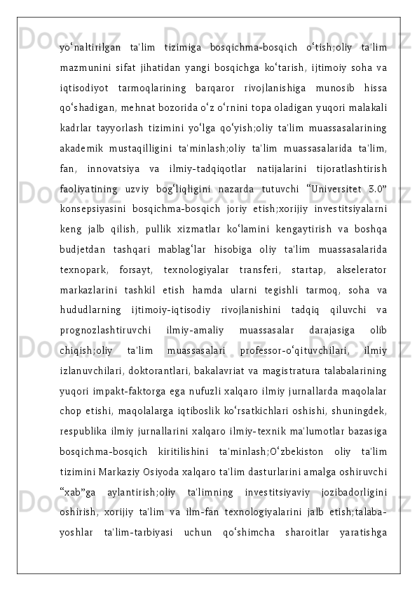 yo‘naltirilgan   ta'lim   tizimiga   bosqichma-bosqich   o‘tish;oliy   ta'lim
mazmunini   sifat   jihatidan   yangi   bosqichga   ko‘tarish,   ijtimoiy   soha   va
iqtisodiyot   tarmoqlarining   barqaror   rivojlanishiga   munosib   hissa
qo‘shadigan, mehnat bozorida o‘z o‘rnini topa oladigan yuqori malakali
kadrlar   tayyorlash   tizimini   yo‘lga   qo‘yish;oliy   ta'lim   muassasalarining
akademik   mustaqilligini   ta'minlash;oliy   ta'lim   muassasalarida   ta'lim,
fan,   innovatsiya   va   ilmiy-tadqiqotlar   natijalarini   tijoratlashtirish
faoliyatining   uzviy   bog‘liqligini   nazarda   tutuvchi   “Universitet   3.0”
konsepsiyasini   bosqichma-bosqich   joriy   etish;xorijiy   investitsiyalarni
keng   jalb   qilish,   pullik   xizmatlar   ko‘lamini   kengaytirish   va   boshqa
budjetdan   tashqari   mablag‘lar   hisobiga   oliy   ta'lim   muassasalarida
texnopark,   forsayt,   texnologiyalar   transferi,   startap,   akselerator
markazlarini   tashkil   etish   hamda   ularni   tegishli   tarmoq,   soha   va
hududlarning   ijtimoiy-iqtisodiy   rivojlanishini   tadqiq   qiluvchi   va
prognozlashtiruvchi   ilmiy-amaliy   muassasalar   darajasiga   olib
chiqish;oliy   ta'lim   muassasalari   professor-o‘qituvchilari,   ilmiy
izlanuvchilari,  doktorantlari,   bakalavriat  va   magistratura   talabalarining
yuqori   impakt-faktorga   ega   nufuzli   xalqaro   ilmiy   jurnallarda   maqolalar
chop   etishi,   maqolalarga   iqtiboslik   ko‘rsatkichlari   oshishi,   shuningdek,
respublika   ilmiy   jurnallarini   xalqaro   ilmiy-texnik   ma'lumotlar   bazasiga
bosqichma-bosqich   kiritilishini   ta'minlash;O‘zbekiston   oliy   ta'lim
tizimini Markaziy Osiyoda xalqaro ta'lim dasturlarini amalga oshiruvchi
“xab”ga   aylantirish;oliy   ta'limning   investitsiyaviy   jozibadorligini
oshirish,   xorijiy   ta'lim   va   ilm-fan   texnologiyalarini   jalb   etish;talaba-
yoshlar   ta'lim-tarbiyasi   uchun   qo‘shimcha   sharoitlar   yaratishga 