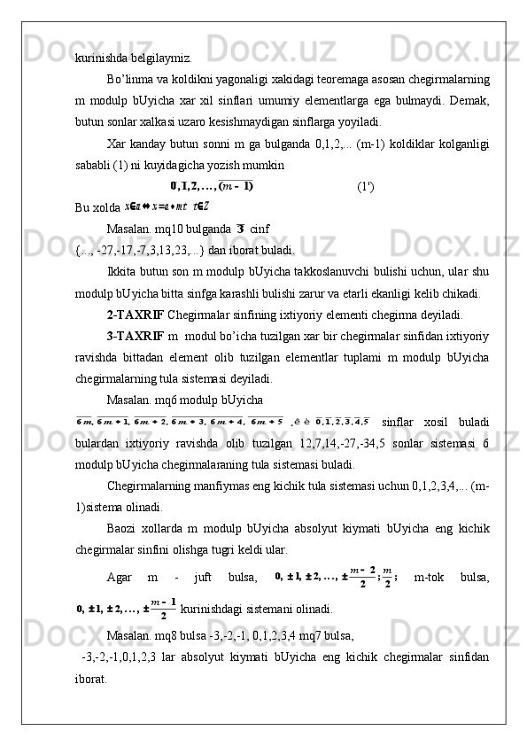 kurinishda belgilaymiz.
Bo’linma va koldikni yagonaligi xakidagi teoremaga asosan chegirmalarning
m   modulp   bUyicha   xar   xil   sinflari   umumiy   elementlarga   ega   bulmaydi.   Demak,
butun sonlar xalkasi uzaro kesishmaydigan sinflarga yoyiladi.
Xar   kanday   butun   sonni   m   ga   bulganda   0,1,2,...   (m-1)   koldiklar   kolganligi
sababli (1) ni kuyidagicha yozish mumkin0	1	2	1	,	,	,...,(	)	m	
(1')
Bu xolda 	
x	a	x	a	mt	t	Z					
Masalan. mq10 bulganda 	
3  cinf 
{..., -27,-17,-7,3,13,23,...} dan iborat buladi.
Ikkita butun son m modulp bUyicha takkoslanuvchi bulishi uchun, ular shu
modulp bUyicha bitta sinfga karashli bulishi zarur va etarli ekanligi kelib chikadi.
2-TAXRIF  Chegirmalar sinfining ixtiyoriy elementi chegirma deyiladi.
3-TAXRIF  m  modul bo’icha tuzilgan xar bir chegirmalar sinfidan ixtiyoriy
ravishda   bittadan   element   olib   tuzilgan   elementlar   tuplami   m   modulp   bUyicha
chegirmalarning tula sistemasi deyiladi.
Masalan. mq6 modulp bUyicha	
6	6	1	6	2	6	3	6	4	6	5	0	1	2	3	4	5	m	m	m	m	m	m	,	,	,	,	,	,	,	,	,	,						    ¸ê è   
  sinflar   xosil   buladi
bulardan   ixtiyoriy   ravishda   olib   tuzilgan   12,7,14,-27,-34,5   sonlar   sistemasi   6
modulp bUyicha chegirmalaraning tula sistemasi buladi.
Chegirmalarning manfiymas eng kichik tula sistemasi uchun 0,1,2,3,4,... (m-
1)sistema olinadi.
Baozi   xollarda   m   modulp   bUyicha   absolyut   kiymati   bUyicha   eng   kichik
chegirmalar sinfini olishga tugri keldi ular.
Agar   m   -   juft   bulsa,  
0	1	2	2	
2	2	,	,	,...,	;	;					m	m   m-tok   bulsa,	
0	1	2	1	
2	,	,	,...,					m
 kurinishdagi sistemani olinadi.
Masalan. mq8 bulsa -3,-2,-1, 0,1,2,3,4 mq7 bulsa,
  -3,-2,-1,0,1,2,3   lar   absolyut   kiymati   bUyicha   eng   kichik   chegirmalar   sinfidan
iborat. 