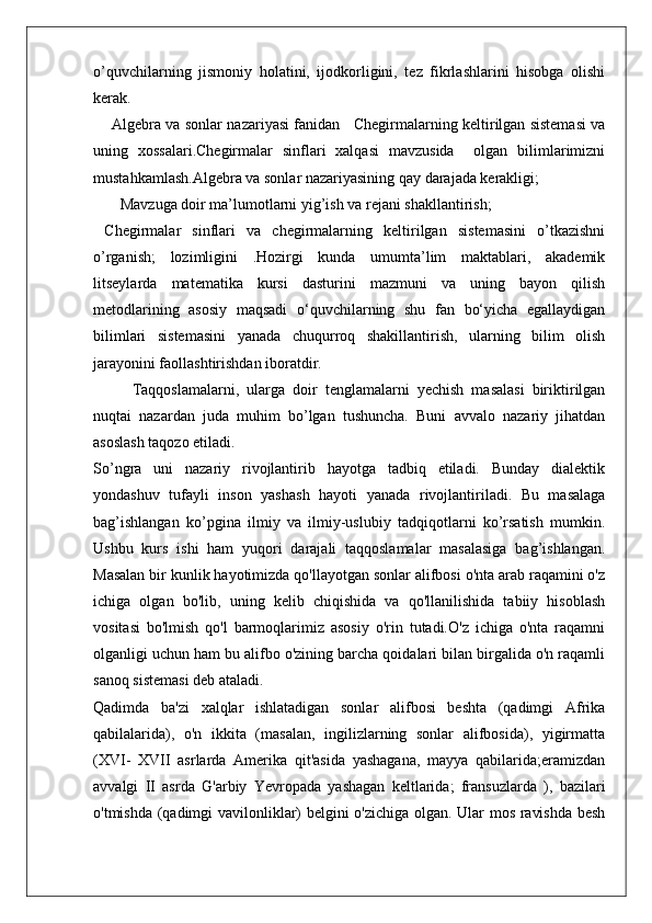 o’quvchilarning   jismoniy   holatini,   ijodkorligini,   tez   fikrlashlarini   hisobga   olishi
kerak. 
       Algebra va sonlar nazariyasi fanidan    Chegirmalarning keltirilgan sistemasi va
uning   xossalari.Chegirmalar   sinflari   xalqasi   mavzusida     olgan   bilimlarimizni
mustahkamlash.Algebra va sonlar nazariyasining qay darajada kerakligi;
        Mavzuga doir ma’lumotlarni yig’ish va rejani shakllantirish;
  Chegirmalar   sinflari   va   chegirmalarning   keltirilgan   sistemasini   o’tkazishni
o’rganish;   lozimligini   .Hоzirgi   kunda   umumta’lim   maktablari,   akademik
litseylarda   matematika   kursi   dasturini   mazmuni   va   uning   bayon   qilish
metоdlarining   asоsiy   maqsadi   o‘quvchilarning   shu   fan   bo‘yicha   egallaydigan
bilimlari   sistemasini   yanada   chuqurrоq   shakillantirish,   ularning   bilim   оlish
jarayonini faоllashtirishdan ibоratdir.
Taqqoslamalarni,   ularga   doir   tenglamalarni   yechish   masalasi   biriktirilgan
nuqtai   nazardan   juda   muhim   bo’lgan   tushuncha.   Buni   avvalo   nazariy   jihatdan
asoslash taqozo etiladi. 
So’ngra   uni   nazariy   rivojlantirib   hayotga   tadbiq   etiladi.   Bunday   dialektik
yondashuv   tufayli   inson   yashash   hayoti   yanada   rivojlantiriladi.   Bu   masalaga
bag’ishlangan   ko’pgina   ilmiy   va   ilmiy-uslubiy   tadqiqotlarni   ko’rsatish   mumkin.
Ushbu   kurs   ishi   ham   yuqori   darajali   taqqoslamalar   masalasiga   bag’ishlangan.
Masalan bir kunlik hayotimizda qo'llayotgan sonlar alifbosi o'nta arab raqamini o'z
ichiga   olgan   bo'lib,   uning   kelib   chiqishida   va   qo'llanilishida   tabiiy   hisoblash
vositasi   bo'lmish   qo'l   barmoqlarimiz   asosiy   o'rin   tutadi.O'z   ichiga   o'nta   raqamni
olganligi uchun ham bu alifbo o'zining barcha qoidalari bilan birgalida o'n raqamli
sanoq sistemasi deb ataladi.
Qadimda   ba'zi   xalqlar   ishlatadigan   sonlar   alifbosi   beshta   (qadimgi   Afrika
qabilalarida),   o'n   ikkita   (masalan,   ingilizlarning   sonlar   alifbosida),   yigirmatta
(XVI-   XVII   asrlarda   Amerika   qit'asida   yashagana,   mayya   qabilarida;eramizdan
avvalgi   II   asrda   G'arbiy   Yevropada   yashagan   keltlarida;   fransuzlarda   ),   bazilari
o'tmishda (qadimgi vavilonliklar) belgini o'zichiga olgan. Ular mos ravishda besh 