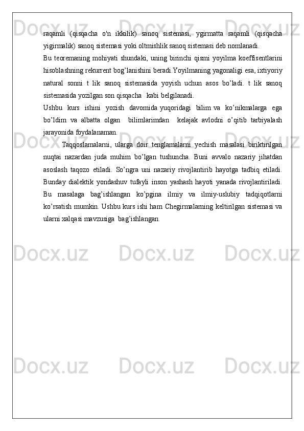 raqamli   (qisqacha   o'n   ikkilik)   sanoq   sistemasi,   ygirmatta   raqamli   (qisqacha
yigirmalik) sanoq sistemasi yoki oltmishlik sanoq sistemasi deb nomlanadi.
Bu  teoremaning  mohiyati  shundaki,  uning  birinchi   qismi   yoyilma  koeffisentlarini
hisoblashning rekurrent bog’lanishini beradi.Yoyilmaning yagonaligi esa, ixtiyoriy
natural   sonni   t   lik   sanoq   sistemasida   yoyish   uchun   asos   bo’ladi.   t   lik   sanoq
sistemasida yozilgan son qisqacha   kabi belgilanadi.
Ushbu   kurs   ishini     yozish   davomida  yuqoridagi     bilim   va    ko’nikmalarga   ega
bo’ldim   va   albatta   olgan     bilimlarimdan     kelajak   avlodni   o’qitib   tarbiyalash
jarayonida foydalanaman.
Taqqoslamalarni,   ularga   doir   tenglamalarni   yechish   masalasi   biriktirilgan
nuqtai   nazardan   juda   muhim   bo’lgan   tushuncha.   Buni   avvalo   nazariy   jihatdan
asoslash   taqozo   etiladi.   So’ngra   uni   nazariy   rivojlantirib   hayotga   tadbiq   etiladi.
Bunday   dialektik   yondashuv   tufayli   inson   yashash   hayoti   yanada   rivojlantiriladi.
Bu   masalaga   bag’ishlangan   ko’pgina   ilmiy   va   ilmiy-uslubiy   tadqiqotlarni
ko’rsatish mumkin. Ushbu kurs ishi ham   Chegirmalarning keltirilgan sistemasi va
ularni xalqasi  mavzusiga   bag’ishlangan. 
