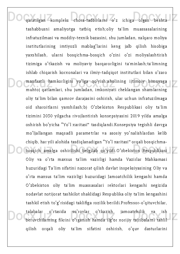 qaratilgan   kompleks   chora-tadbirlarni   o‘z   ichiga   olgan   beshta
tashabbusni   amaliyotga   tatbiq   etish;oliy   ta'lim   muassasalarining
infratuzilmasi va moddiy-texnik bazasini, shu jumladan, xalqaro moliya
institutlarining   imtiyozli   mablag‘larini   keng   jalb   qilish   hisobiga
yaxshilash,   ularni   bosqichma-bosqich   o‘zini   o‘zi   moliyalashtirish
tizimiga   o‘tkazish   va   moliyaviy   barqarorligini   ta'minlash;ta'limning
ishlab   chiqarish   korxonalari   va   ilmiy-tadqiqot   institutlari   bilan   o‘zaro
manfaatli   hamkorligini   yo‘lga   qo‘yish;aholining   ijtimoiy   himoyaga
muhtoj   qatlamlari,   shu   jumladan,   imkoniyati   cheklangan   shaxslarning
oliy   ta'lim   bilan   qamrov   darajasini   oshirish,   ular   uchun   infratuzilmaga
oid   sharoitlarni   yaxshilash;b)   O‘zbekiston   Respublikasi   oliy   ta'lim
tizimini   2030   yilgacha   rivojlantirish   konsepsiyasini   2019   yilda   amalga
oshirish   bo‘yicha   “Yo‘l   xaritasi”   tasdiqlandi.Konsepsiya   tegishli   davrga
mo‘ljallangan   maqsadli   parametrlar   va   asosiy   yo‘nalishlardan   kelib
chiqib, har yili alohida tasdiqlanadigan “Yo‘l xaritasi” orqali bosqichma-
bosqich   amalga   oshirilishi   belgilab   qo‘yildi.O‘zbekiston   Respublikasi
Oliy   va   o‘rta   maxsus   ta'lim   vazirligi   hamda   Vazirlar   Mahkamasi
huzuridagi Ta'lim sifatini nazorat qilish davlat inspeksiyasining Oliy va
o‘rta   maxsus   ta'lim   vazirligi   huzuridagi   Jamoatchilik   kengashi   hamda
O‘zbekiston   oliy   ta'lim   muassasalari   rektorlari   kengashi   negizida
nodavlat notijorat tashkilot shaklidagi Respublika oliy ta'lim kengashini
tashkil etish to‘g‘risidagi taklifiga rozilik berildi.Professor-o‘qituvchilar,
talabalar   o‘rtasida   so‘rovlar   o‘tkazish,   jamoatchilik   va   ish
beruvchilarning   fikrini   o‘rganish   hamda   ilg‘or   xorijiy   tajribalarni   tahlil
qilish   orqali   oliy   ta'lim   sifatini   oshirish,   o‘quv   dasturlarini 