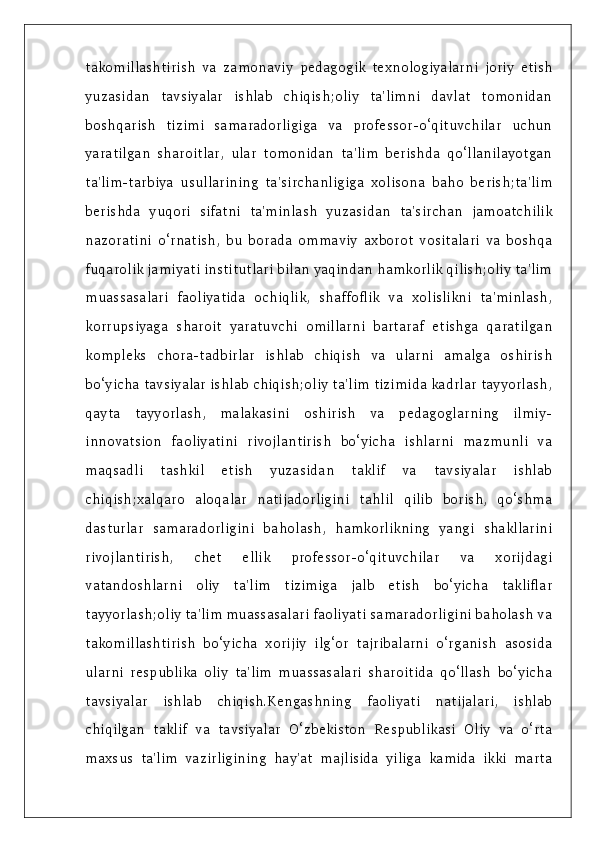 takomillashtirish   va   zamonaviy   pedagogik   texnologiyalarni   joriy   etish
yuzasidan   tavsiyalar   ishlab   chiqish;oliy   ta'limni   davlat   tomonidan
boshqarish   tizimi   samaradorligiga   va   professor-o‘qituvchilar   uchun
yaratilgan   sharoitlar,   ular   tomonidan   ta'lim   berishda   qo‘llanilayotgan
ta'lim-tarbiya   usullarining   ta'sirchanligiga   xolisona   baho   berish;ta'lim
berishda   yuqori   sifatni   ta'minlash   yuzasidan   ta'sirchan   jamoatchilik
nazoratini   o‘rnatish,   bu   borada   ommaviy   axborot   vositalari   va   boshqa
fuqarolik jamiyati institutlari bilan yaqindan hamkorlik qilish;oliy ta'lim
muassasalari   faoliyatida   ochiqlik,   shaffoflik   va   xolislikni   ta'minlash,
korrupsiyaga   sharoit   yaratuvchi   omillarni   bartaraf   etishga   qaratilgan
kompleks   chora-tadbirlar   ishlab   chiqish   va   ularni   amalga   oshirish
bo‘yicha tavsiyalar ishlab chiqish;oliy ta'lim tizimida kadrlar tayyorlash,
qayta   tayyorlash,   malakasini   oshirish   va   pedagoglarning   ilmiy-
innovatsion   faoliyatini   rivojlantirish   bo‘yicha   ishlarni   mazmunli   va
maqsadli   tashkil   etish   yuzasidan   taklif   va   tavsiyalar   ishlab
chiqish;xalqaro   aloqalar   natijadorligini   tahlil   qilib   borish,   qo‘shma
dasturlar   samaradorligini   baholash,   hamkorlikning   yangi   shakllarini
rivojlantirish,   chet   ellik   professor-o‘qituvchilar   va   xorijdagi
vatandoshlarni   oliy   ta'lim   tizimiga   jalb   etish   bo‘yicha   takliflar
tayyorlash;oliy ta'lim muassasalari faoliyati samaradorligini baholash va
takomillashtirish   bo‘yicha   xorijiy   ilg‘or   tajribalarni   o‘rganish   asosida
ularni   respublika   oliy   ta'lim   muassasalari   sharoitida   qo‘llash   bo‘yicha
tavsiyalar   ishlab   chiqish.Kengashning   faoliyati   natijalari,   ishlab
chiqilgan   taklif   va   tavsiyalar   O‘zbekiston   Respublikasi   Oliy   va   o‘rta
maxsus   ta'lim   vazirligining   hay'at   majlisida   yiliga   kamida   ikki   marta 