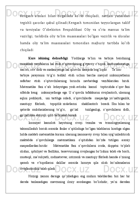 Kengash   a'zolari   bilan   birgalikda   ko‘rib   chiqiladi,   natijasi   yuzasidan
tegishli   qarorlar   qabul   qilinadi;Kengash   tomonidan   tayyorlangan   taklif
va   tavsiyalar   O‘zbekiston   Respublikasi   Oliy   va   o‘rta   maxsus   ta'lim
vazirligi,   tarkibida   oliy   ta'lim   muassasalari   bo‘lgan   vazirlik   va   idoralar
hamda   oliy   ta'lim   muassasalari   tomonidan   majburiy   tartibda   ko‘rib
chiqiladi
Kurs   ishining   dolzarbligi:   Yoshlarga   ta’lim   va   tarbiya   berishning
murakkab vazifalarini hal etish o’qituvchining g’oyaviy e ’ tiqodi, kasb-mahoratiga,
san’ati, iste’dodi va madaniyatiga hal qiluvchi darajada bog’liqdir. Ta’lim-
t arbiya   jarayonini   to’g’ri   tashkil   etish   uchun   barcha   mavjud   imkoniyatlarini
safarbar   etish   o’qituvchilarning   birinchi   navbatdagi   vazifalaridan   biridi .
Matematika     fani   o’sib     kelayotgan   yosh   avlodni     kamol       toptirishda   o’quv   fani
sifatida   keng       imkoniyatlarga   ega.   U   o’quvchi   tafakkurini   rivojlantirib,   ularning
aqlini   peshlaydi,     uni   tartibga   soladi,   o’quvchilarda     maqsadga   yo’naltirganlik,
mantiqiy     fikrlash,       topqirlik   xislatlarini       shakllantirib     boradi.   Shu   bilan   bir
qatorda   mulohazalarning   to’g’ri,     go’zal       tuzilganligi,   o’quvchilarni   didli,
go’zallikka ehtiyojli qilib tarbiyalab boradi.
Insoniyat   kamoloti   hayotning   rivoji   texnika   va   texnologiyalarning
takomillashib   borish   asosida   fanlar   o’qitilishiga   bo’lgan   talablarini   hisobga   olgan
holda maktab matematika kursini ularning zamonaviy rivoji bilan uyg’unlashtirish
maktabda   o’quvchilarga   matematikani   o’qitishdan   ko’zda   tutilgan   asosiy
maqsadlardan biridir.  Matematika   fani   o’quvchilarni   iroda,   diqqatni   to’plab
olishni; qobiliyat va faollikni, tasavvurining rivojlangan bo’lishini talab eta borib,
mustaqil, ma’suliyatli, mehnatsevar, intizomli va mantiqiy fikrlash hamda o’zining
qarash   va   e’tiqodlarini   dalillar   asosida   himoya   qila   olish   ko’nikmalarini
rivojlantirishni talab qiladi. 
Hozirgi   zamon   darsiga   qo’yiladigan   eng   muhim   talablardan   biri   har   bir
darsda   tanlanadigan   mavzuning   ilmiy   asoslangan   bo’lishidir,   ya’ni   darsdan