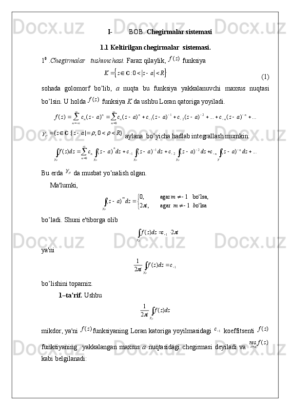 I- BOB.  Chegirmalar sistemasi
1.1 Keltirilgan chegirmalar  sistemasi.
1 0
 . Ch е girmalar   tushunchasi.  Faraz qilaylik, )	(z	f  funksiya	
		: 0	K z z a R	    	
                                                       (1)
sohada   golomorf   bo’lib,   a   nuqta   bu   funksiya   yakkalanuvchi   maxsus   nuqtasi
bo’lsin. U holda 	
)	(z	f  funksiya  K  da ushbu Loran qatoriga yoyiladi.	
	

 
 


												
n n n
nn
nn
n	a	z	c	a	z	c	a	z	c	a	z	c	a	z	c	z	f
0 2
21
1	...	)	(	...	)	(	)	(	)	(	)	(	)	(	
{ :| | ; 0 }z z a R	  	     	
 aylana  bo’yicha hadlab int е grallash mumkin:	
																	

	
				
									
...	)	(	)	(	)	(	)	(	)	(	
0	
2	2	1	1	dz	a	z	c	dz	a	z	c	dz	a	z	c	dz	a	z	c	dzz	f	n	n	n	
n	
n
Bu  е rda 	
  da musbat yo’nalish olgan.
      Ma'lumki,

 


lsao'1agar  ,2 ,lsabo'1agar,0
)(
bmi m
dzaz m	
	
bo’ladi. Shuni e'tiborga olib	
i	с	dzz	f		
	
2	)	(	1			
ya'ni	

		
	 1	)	(	2
1	c	dzz	f	i
bo’lishini topamiz.
1–ta'rif.  Ushbu 	

		dzz	f	i	)	(	2
1
mikdor, ya'ni  	
)	(z	f funksiyaning Loran katoriga yoyilmasidagi  	1с  koeffitsеnti  	)	(z	f
funksiyaning     yakkalangan   maxsus   a   nuqtasidagi   chеgirmasi   dеyiladi   va  	
)	(z	f	resaz
kabi bеlgilanadi: 