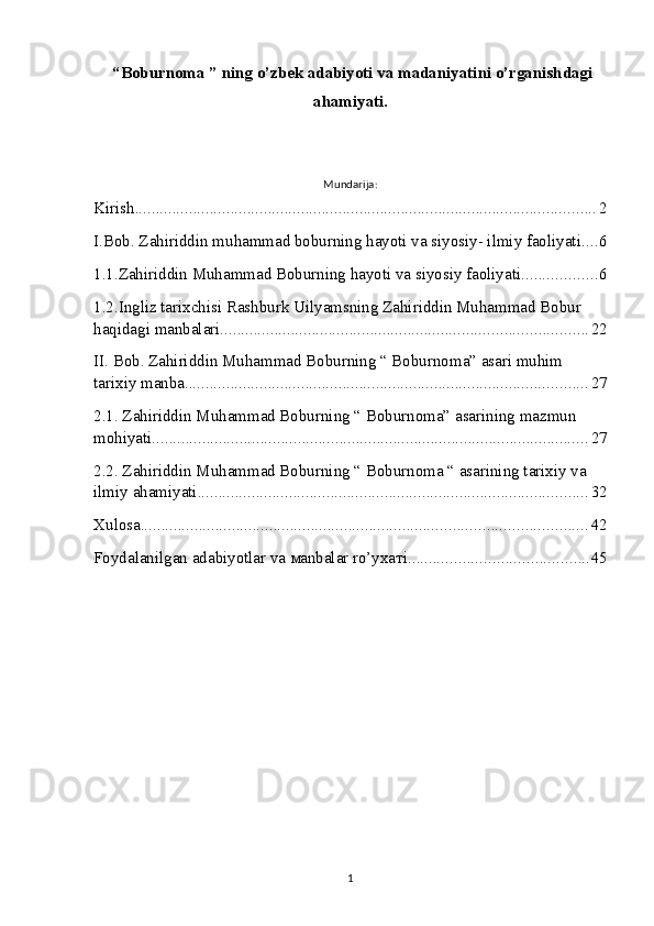  “Boburnoma ”  ning o’zbek adabiyoti va madaniyatini o’rganishdagi
ahamiyati.
Mundarija:
Kirish ............................................................................................................... 2
I.Bob. Zahiriddin muhammad boburning hayoti va siyosiy- ilmiy faoliyati. ... 6
1.1.Zahiriddin Muhammad Boburning hayoti va siyosiy faoliyati. ................. 6
1.2.Ingliz tarixchisi Rashburk Uilyamsning Zahiriddin Muhammad Bobur 
haqidagi manbalari. ....................................................................................... 22
II. Bob. Zahiriddin Muhammad Boburning “ Boburnoma” asari muhim 
tarixiy manba. ................................................................................................ 27
2.1. Zahiriddin Muhammad Boburning “ Boburnoma” asarining mazmun 
mohiyati. ........................................................................................................ 27
2.2. Zahiriddin Muhammad Boburning “ Boburnoma “ asarining tarixiy va 
ilmiy ahamiyati. ............................................................................................. 32
Xulosa ........................................................................................................... 42
Foydalanilgan adabiyotlar va маnbаlаr ro’yхатi ........................................... 45
1 