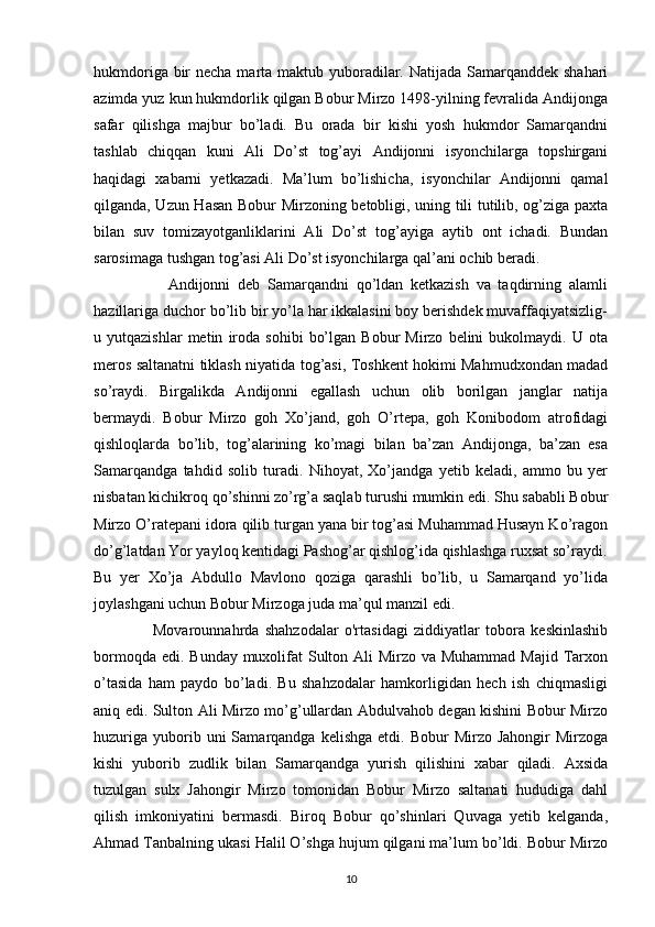 hukmdoriga bir  necha marta maktub yuboradilar. Natijada Samarqanddek shahari
azimda yuz kun hukmdorlik qilgan Bobur Mirzo 1498-yilning fevralida Andijonga
safar   qilishga   majbur   bo’ladi.   Bu   orada   bir   kishi   yosh   hukmdor   Samarqandni
tashlab   chiqqan   kuni   Ali   Do’st   tog’ayi   Andijonni   isyonchilarga   topshirgani
haqidagi   xabarni   yetkazadi.   Ma’lum   bo’lishicha,   isyonchilar   Andijonni   qamal
qilganda, Uzun Hasan Bobur Mirzoning betobligi, uning tili tutilib, og’ziga paxta
bilan   suv   tomizayotganliklarini   Ali   Do’st   tog’ayiga   aytib   ont   ichadi.   Bundan
sarosimaga tushgan tog’asi Ali Do’st isyonchilarga qal’ani ochib beradi.    
 
                    Andijonni   deb   Samarqandni   qo’ldan   ketkazish   va   taqdirning   alamli
hazillariga duchor bo’lib bir yo’la har ikkalasini boy berishdek muvaffaqiyatsizlig-
u  yutqazishlar   metin   iroda   sohibi   bo’lgan   Bobur   Mirzo   belini   bukolmaydi.   U  ota
meros saltanatni tiklash niyatida tog’asi, Toshkent hokimi Mahmudxondan madad
so’raydi.   Birgalikda   Andijonni   egallash   uchun   olib   borilgan   janglar   natija
bermaydi.   Bobur   Mirzo   goh   Xo’jand,   goh   O’rtepa,   goh   Konibodom   atrofidagi
qishloqlarda   bo’lib,   tog’alarining   ko’magi   bilan   ba’zan   Andijonga,   ba’zan   esa
Samarqandga   tahdid   solib   turadi.   Nihoyat,   Xo’jandga   yetib   keladi,   ammo   bu   yer
nisbatan kichikroq qo’shinni zo’rg’a saqlab turushi mumkin edi. Shu sababli Bobur
Mirzo O’ratepani idora qilib turgan yana bir tog’asi Muhammad Husayn Ko’ragon
do’g’latdan Yor yayloq kentidagi Pashog’ar qishlog’ida qishlashga ruxsat so’raydi.
Bu   yer   Xo’ja   Abdullo   Mavlono   qoziga   qarashli   bo’lib,   u   Samarqand   yo’lida
joylashgani uchun Bobur Mirzoga juda ma’qul manzil edi.   
                    Movarounnahrda   shahzodalar   o'rtasidagi   ziddiyatlar   tobora   keskinlashib
bormoqda edi. Bunday muxolifat  Sulton Ali Mirzo va Muhammad  Majid Tarxon
o’tasida   ham   paydo   bo’ladi.   Bu   shahzodalar   hamkorligidan   hech   ish   chiqmasligi
aniq edi. Sulton Ali Mirzo mo’g’ullardan Abdulvahob degan kishini Bobur Mirzo
huzuriga   yuborib  uni  Samarqandga  kelishga   etdi.  Bobur   Mirzo  Jahongir  Mirzoga
kishi   yuborib   zudlik   bilan   Samarqandga   yurish   qilishini   xabar   qiladi.   Axsida
tuzulgan   sulx   Jahongir   Mirzo   tomonidan   Bobur   Mirzo   saltanati   hududiga   dahl
qilish   imkoniyatini   bermasdi.   Biroq   Bobur   qo’shinlari   Quvaga   yetib   kelganda,
Ahmad Tanbalning ukasi Halil O’shga hujum qilgani ma’lum bo’ldi. Bobur Mirzo
10 