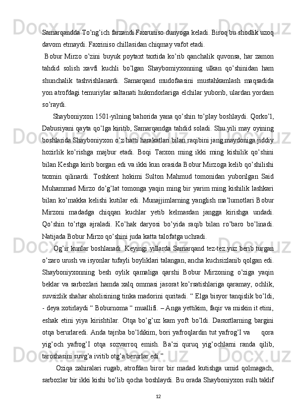 Samarqandda To’ng’ich farzandi Faxruniso dunyoga keladi. Biroq bu shodlik uzoq
davom etmaydi. Faxriniso chillasidan chiqmay vafot etadi. 
  Bobur   Mirzo   o’zini   buyuk   poytaxt   taxtida   ko’rib   qanchalik   quvonsa,   har   zamon
tahdid   solish   xavfi   kuchli   bo’lgan   Shaybomiyxonning   ulkan   qo’shinidan   ham
shunchalik   tashvishlanardi.   Samarqand   mudofaasini   mustahkamlash   maqsadida
yon atrofdagi temuriylar saltanati hukmdorlariga elchilar yuborib, ulardan yordam
so’raydi.
         Shayboniyxon 1501-yilning bahorida yana qo’shin to’play boshlaydi. Qorko’l,
Dabusiyani qayta qo’lga kiritib, Samarqandga tahdid soladi. Shu yili may oyining
boshlarida Shayboniyxon o’z hatti harakatlari bilan raqibini jang maydoniga jiddiy
hozirlik   ko’rishga   majbur   etadi.   Boqi   Tarxon   ming   ikki   ming   kishilik   qo’shini
bilan Keshga kirib borgan edi va ikki kun orasida Bobur Mirzoga kelib qo’shilishi
taxmin   qilinardi.   Toshkent   hokimi   Sulton   Mahmud   tomonidan   yuborilgan   Said
Muhammad Mirzo  do’g’lat  tomonga yaqin ming bir  yarim  ming kishilik lashkari
bilan ko’makka kelishi  kutilar  edi. Munajjimlarning yanglish ma’lumotlari Bobur
Mirzoni   madadga   chiqqan   kuchlar   yetib   kelmasdan   jangga   kirishga   undadi.
Qo’shin   to’rtga   ajraladi.   Ko’hak   daryosi   bo’yida   raqib   bilan   ro’baro   bo’linadi.
Natijada Bobur Mirzo qo’shini juda katta talofatga uchradi. 
         Og’ir kunlar boshlanadi. Keyingi yillarda Samarqand tez-tez yuz berib turgan
o’zaro urush va isyonlar tufayli boyliklari talangan, ancha kuchsizlanib qolgan edi.
Shayboniyxonning   besh   oylik   qamaliga   qarshi   Bobur   Mirzoning   o’ziga   yaqin
beklar va sarbozlari hamda xalq ommasi  jasorat ko’rsatishlariga  qaramay, ochlik,
suvsizlik shahar aholisining tinka madorini quritadi. “ Elga bisyor tanqislik bo’ldi,
- deya xotirlaydi “ Boburnoma “ muallifi. – Anga yettikim, faqir va miskin it etini,
eshak   etini   yiya   kirishtilar.   Otqa   bo’g’uz   kam   yoft   bo’ldi.   Daraxtlarning   bargini
otqa berurlaredi. Anda tajriba bo’ldikim, bori yafroqlardin tut yafrog’I va         qora
yig’och   yafrog’I   otqa   sozvarroq   emish.   Ba’zi   quruq   yig’ochlarni   randa   qilib,
taroshasini suvg’a ivitib otg’a berurlar edi.” 
          Oziqa   zahiralari   rugab,   atrofdan   biror   bir   madad   kutishga   umid   qolmagach,
sarbozlar bir ikki kishi bo’lib qocha boshlaydi. Bu orada Shayboniyxon sulh taklif
12 
