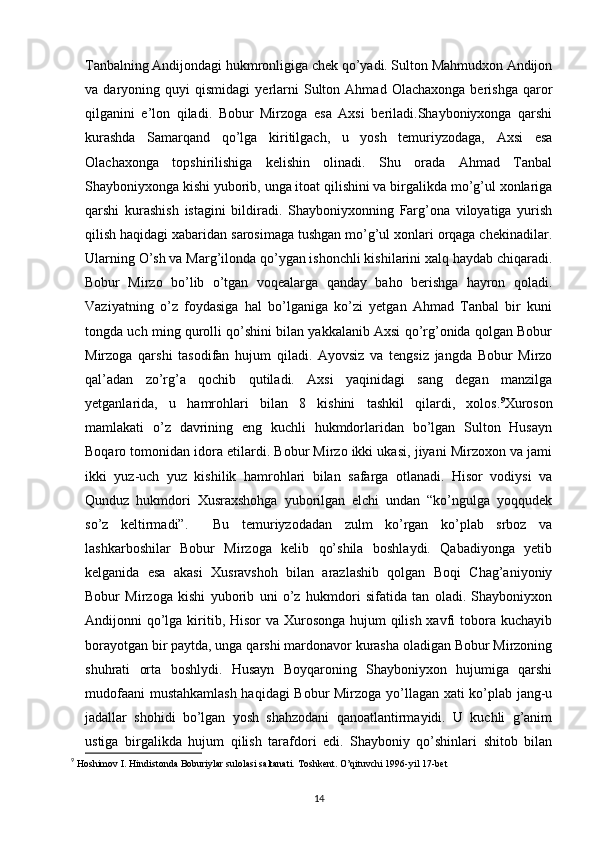 Tanbalning Andijondagi hukmronligiga chek qo’yadi. Sulton Mahmudxon Andijon
va  daryoning   quyi   qismidagi   yerlarni   Sulton   Ahmad   Olachaxonga   berishga   qaror
qilganini   e’lon   qiladi.   Bobur   Mirzoga   esa   Axsi   beriladi.Shayboniyxonga   qarshi
kurashda   Samarqand   qo’lga   kiritilgach,   u   yosh   temuriyzodaga,   Axsi   esa
Olachaxonga   topshirilishiga   kelishin   olinadi.   Shu   orada   Ahmad   Tanbal
Shayboniyxonga kishi yuborib, unga itoat qilishini va birgalikda mo’g’ul xonlariga
qarshi   kurashish   istagini   bildiradi.   Shayboniyxonning   Farg’ona   viloyatiga   yurish
qilish haqidagi xabaridan sarosimaga tushgan mo’g’ul xonlari orqaga chekinadilar.
Ularning O’sh va Marg’ilonda qo’ygan ishonchli kishilarini xalq haydab chiqaradi.
Bobur   Mirzo   bo’lib   o’tgan   voqealarga   qanday   baho   berishga   hayron   qoladi.
Vaziyatning   o’z   foydasiga   hal   bo’lganiga   ko’zi   yetgan   Ahmad   Tanbal   bir   kuni
tongda uch ming qurolli qo’shini bilan yakkalanib Axsi qo’rg’onida qolgan Bobur
Mirzoga   qarshi   tasodifan   hujum   qiladi.   Ayovsiz   va   tengsiz   jangda   Bobur   Mirzo
qal’adan   zo’rg’a   qochib   qutiladi.   Axsi   yaqinidagi   sang   degan   manzilga
yetganlarida,   u   hamrohlari   bilan   8   kishini   tashkil   qilardi,   xolos. 9
Xuroson
mamlakati   o’z   davrining   eng   kuchli   hukmdorlaridan   bo’lgan   Sulton   Husayn
Boqaro tomonidan idora etilardi. Bobur Mirzo ikki ukasi, jiyani Mirzoxon va jami
ikki   yuz-uch   yuz   kishilik   hamrohlari   bilan   safarga   otlanadi.   Hisor   vodiysi   va
Qunduz   hukmdori   Xusraxshohga   yuborilgan   elchi   undan   “ko’ngulga   yoqqudek
so’z   keltirmadi”.     Bu   temuriyzodadan   zulm   ko’rgan   ko’plab   srboz   va
lashkarboshilar   Bobur   Mirzoga   kelib   qo’shila   boshlaydi.   Qabadiyonga   yetib
kelganida   esa   akasi   Xusravshoh   bilan   arazlashib   qolgan   Boqi   Chag’aniyoniy
Bobur   Mirzoga   kishi   yuborib   uni   o’z   hukmdori   sifatida   tan   oladi.   Shayboniyxon
Andijonni qo’lga kiritib, Hisor  va Xurosonga hujum qilish xavfi tobora kuchayib
borayotgan bir paytda, unga qarshi mardonavor kurasha oladigan Bobur Mirzoning
shuhrati   orta   boshlydi.   Husayn   Boyqaroning   Shayboniyxon   hujumiga   qarshi
mudofaani  mustahkamlash  haqidagi Bobur Mirzoga yo’llagan xati ko’plab jang-u
jadallar   shohidi   bo’lgan   yosh   shahzodani   qanoatlantirmayidi.   U   kuchli   g’anim
ustiga   birgalikda   hujum   qilish   tarafdori   edi.   Shayboniy   qo’shinlari   shitob   bilan
9
 Hoshimov I. Hindistonda Boburiylar sulolasi saltanati. Toshkent. O’qituvchi 1996-yil 17-bet
14 