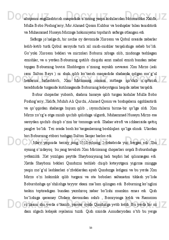 aloqasini engillashtirish maqsadida o’zining yaqin kishilaridan Nizomiddin Xalifa,
Mulla Bobo Poshog’ariy, Mir Ahmad Qosim Kuhbur va boshqalar bilan tanishtirdi
va Muhammad Husayn Mirzoga hokimiyatni topshirib safarga otlangan edi. 
      Safarga jo’nalgach, bir necha oy davomida Xuroson va Qobul orasida xabarlar
kelib-ketib   turdi.Qobul   saroyida   turli   xil   mish-mishlar   tarqalishiga   sabab   bo’ldi.
Go’yoki   Xuroson   beklari   va   mirzolari   Boburni   xibsga   olib,   zindonga   tashlagan
emishlar, va u yerdan Boburning qutilib chiqishi amri mahol emish bundan xabar
topgan   Boburning   buvisi   Shohbegim   o’zining   suyukli   nevarasi   Xon   Mirzo   (asli
ismi   Sulton   Bays   )   ni   shoh   qilib   ko’tarish   maqsadida   shaharda   qolgan   mo’g’ul
beklarini   birlashtirib,   Xon   Mirzoning   nomini   xutbaga   qo’shib   o’qittirish
taraddudida turganda kutilmaganda Boburning kelayotgani haqida xabar tarqaldi.
          Bobur   choparlar   yuborib,   shahrni   himoya   qilib   turgan   kishilar   Mulla   Bobo
Poshog’ariy, Xalifa, Muhib Ali Qurchi, Ahmad Qosim va boshqalarni ogohlantirdi
va   qo’qqisdan   shaharga   hujum   qilib   ,   isyonchilarni   birma-bir   qo’lga   oldi.   Xon
Mirzo zo’rg’a otga minib qochib qolishiga ulgurdi, Muhammad Husayn Mirzo esa
saroydan qochib chiqib o’zini bir tomonga urdi. Shahar atrofi va ichkarisida qattiq
jangler bo’ldi. Tez orada bosh ko’targanlarning boshliqlari  qo’lga olindi. Ulardan
biri Boburning etibori tushgan Sulton Sanjar barlos edi.  
          Marv   yaqinida   tarixiy   jang   1510-yilning   2-dekabrida   yuz   bergan   edi.   Shu
oyning o’zidayoq  bu jang tavsiloti Xon Mirzoning choparlari orqali Boburshohga
yetkazildi.   Xat   yozilgan   paytda   Shayboniyning   hali   taqdiri   hal   qilinmagan   edi.
Xatda   Shayboni   beklari   Qunduzni   tashlab   chiqib   ketayotgani   yigirma   mingga
yaqin  mo’g’ul   lashkarlari   o’zbeklardan   ajrab  Qunduzga   kelgani   va  bu  yerda  Xon
Mirzo   o’zi   hokimlik   qilib   turgani   va   ota   bobolari   saltanatini   tiklash   yo’lida
Boburshohga qo’shilishga tayyor ekani ma’lum qilingan edi. Boburning ko’nglini
taskin   toptiradigan   bundan   yaxshiroq   xabar   bo’lishi   mumkin   emas   edi.   Qish
bo’lishiga   qaramay   Obdara   davonidan   oshib   ,   Bomiyonga   keldi   va   Ramozon
ro’zasini  shu yerda o’tkazib, yanvar oyida Qunduzga yetib keldi. Bu yerda bir oz
dam   olgach   kelajak   rejalarini   tuzdi.   Qish   oxirida   Amudaryodan   o’tib   bu   yerga
16 