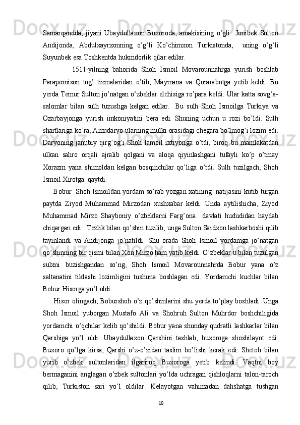 Samarqandda,   jiyani   Ubaydullaxon   Buxoroda,   amakisining   o’gli     Jonibek   Sulton
Andijonda,   Abdulxayrxonning   o’g’li   Ko’chimxon   Turkistonda,     uning   o’g’li
Suyunbek esa Toshkentda hukmdorlik qilar edilar. 
              1511-yilning   bahorida   Shoh   Ismoil   Movarounnahrga   yurish   boshlab
Parapomison   tog’   tizmalaridan   o’tib,   Maymana   va   Qorarabotga   yetib   keldi.   Bu
yerda Temur Sulton jo’natgan o’zbeklar elchisiga ro’para keldi. Ular katta sovg’a-
salomlar   bilan   sulh   tuzushga   kelgan   edilar.     Bu   sulh   Shoh   Ismoilga   Turkiya   va
Ozarbayjonga   yurish   imkoniyatini   bera   edi.   Shuning   uchun   u   rozi   bo’ldi.   Sulh
shartlariga ko’ra, Amudaryo ularning mulki orasidagi chegara bo’lmog’i lozim edi.
Daryoning   janubiy   qirg’og’i   Shoh   Iamoil   ixtiyoriga   o’tdi,   biroq   bu   mamlakatdan
ulkan   sahro   orqali   ajralib   qolgani   va   aloqa   qiyinlashgani   tufayli   ko’p   o’tmay
Xorazm   yana   shimoldan   kelgan   bosqinchilar   qo’liga   o’tdi.   Sulh   tuzilgach,   Shoh
Ismoil Xirotga  qaytdi.        
       Bobur  Shoh Ismoildan yordam so’rab yozgan xatining  natijasini kutib turgan
paytda   Ziyod   Muhammad   Mirzodan   xushxabar   keldi.   Unda   aytilishicha,   Ziyod
Muhammad   Mirzo   Shayboniy   o’zbeklarni   Farg’ona     davlati   hududidan   haydab
chiqargan edi.  Tezlik bilan qo’shin tuzilib, unga Sulton Saidxon lashkarboshi qilib
tayinlandi   va   Andijonga   jo’natildi.   Shu   orada   Shoh   Ismoil   yordamga   jo’natgan
qo’shinning bir qismi bilan Xon Mirzo ham yatib keldi. O’zbeklar u bilan tuzulgan
sulxni   buzishgandan   so’ng,   Shoh   Ismoil   Movarounnahrda   Bobur   yana   o’z
saltanatini   tiklashi   lozimligini   tushuna   boshlagan   edi.   Yordamchi   kuchlar   bilan
Bobur Hisorga yo’l oldi. 
         Hisor olingach, Boburshoh o’z qo’shinlarini shu yerda to’play boshladi. Unga
Shoh   Ismoil   yuborgan   Mustafo   Ali   va   Shohruh   Sulton   Muhrdor   boshchiligida
yordamchi o’qchilar kelib qo’shildi. Bobur yana shunday qudratli lashkarlar bilan
Qarshiga   yo’l   oldi.   Ubaydullaxon   Qarshini   tashlab,   buxoroga   shoshilayot   edi.
Buxoro   qo’lga   kirsa,   Qarshi   o’z-o’zidan   taslim   bo’lishi   kerak   edi.   Shetob   bilan
yurib   o’zbek   sultonlaridan   ilgariroq   Buxoroga   yetib   kelindi.   Vaqtni   boy
bermaganini  anglagan  o’zbek sultonlari   yo’lda  uchragan  qishloqlarni  talon-taroch
qilib,   Turkiston   sari   yo’l   oldilar.   Kelayotgan   vahimadan   dahshatga   tushgan
18 