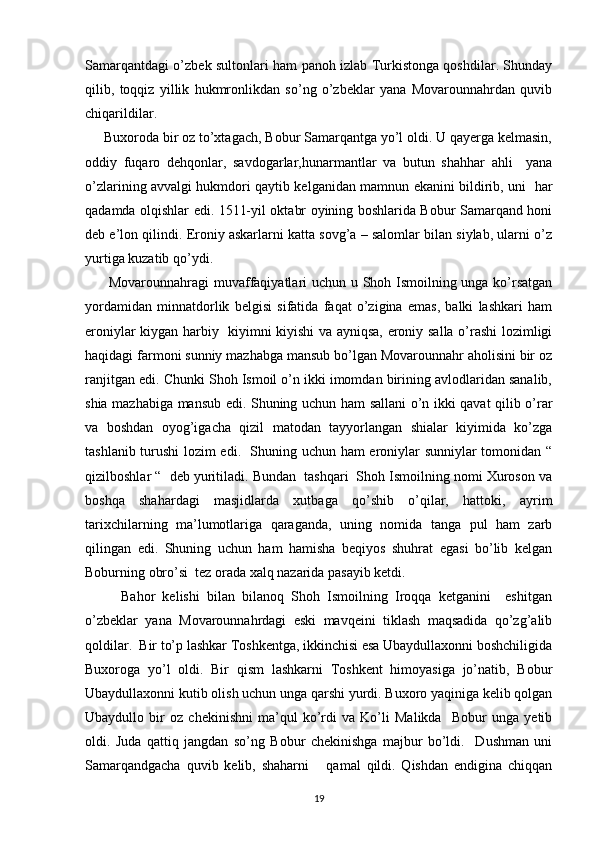 Samarqantdagi o’zbek sultonlari ham panoh izlab Turkistonga qoshdilar. Shunday
qilib,   toqqiz   yillik   hukmronlikdan   so’ng   o’zbeklar   yana   Movarounnahrdan   quvib
chiqarildilar.
     Buxoroda bir oz to’xtagach, Bobur Samarqantga yo’l oldi. U qayerga kelmasin,
oddiy   fuqaro   dehqonlar,   savdogarlar,hunarmantlar   va   butun   shahhar   ahli     yana
o’zlarining avvalgi hukmdori qaytib kelganidan mamnun ekanini bildirib, uni   har
qadamda olqishlar edi. 1511-yil oktabr oyining boshlarida Bobur Samarqand honi
deb e’lon qilindi. Eroniy askarlarni katta sovg’a – salomlar bilan siylab, ularni o’z
yurtiga kuzatib qo’ydi. 
         Movarounnahragi muvaffaqiyatlari uchun u Shoh Ismoilning unga ko’rsatgan
yordamidan   minnatdorlik   belgisi   sifatida   faqat   o’zigina   emas,   balki   lashkari   ham
eroniylar kiygan harbiy   kiyimni kiyishi va ayniqsa, eroniy salla o’rashi lozimligi
haqidagi farmoni sunniy mazhabga mansub bo’lgan Movarounnahr aholisini bir oz
ranjitgan edi. Chunki Shoh Ismoil o’n ikki imomdan birining avlodlaridan sanalib,
shia mazhabiga mansub edi. Shuning uchun ham sallani o’n ikki qavat qilib o’rar
va   boshdan   oyog’igacha   qizil   matodan   tayyorlangan   shialar   kiyimida   ko’zga
tashlanib turushi lozim edi.   Shuning uchun ham eroniylar sunniylar tomonidan “
qizilboshlar “  deb yuritiladi. Bundan  tashqari  Shoh Ismoilning nomi Xuroson va
boshqa   shahardagi   masjidlarda   xutbaga   qo’shib   o’qilar,   hattoki,   ayrim
tarixchilarning   ma’lumotlariga   qaraganda,   uning   nomida   tanga   pul   ham   zarb
qilingan   edi.   Shuning   uchun   ham   hamisha   beqiyos   shuhrat   egasi   bo’lib   kelgan
Boburning obro’si  tez orada xalq nazarida pasayib ketdi. 
          Bahor   kelishi   bilan   bilanoq   Shoh   Ismoilning   Iroqqa   ketganini     eshitgan
o’zbeklar   yana   Movarounnahrdagi   eski   mavqeini   tiklash   maqsadida   qo’zg’alib
qoldilar.  Bir to’p lashkar Toshkentga, ikkinchisi esa Ubaydullaxonni boshchiligida
Buxoroga   yo’l   oldi.   Bir   qism   lashkarni   Toshkent   himoyasiga   jo’natib,   Bobur
Ubaydullaxonni kutib olish uchun unga qarshi yurdi. Buxoro yaqiniga kelib qolgan
Ubaydullo   bir   oz   chekinishni   ma’qul   ko’rdi   va   Ko’li   Malikda     Bobur   unga   yetib
oldi.   Juda   qattiq   jangdan   so’ng   Bobur   chekinishga   majbur   bo’ldi.     Dushman   uni
Samarqandgacha   quvib   kelib,   shaharni       qamal   qildi.   Qishdan   endigina   chiqqan
19 