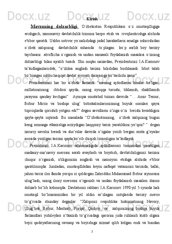 Kirish
    Mavzuning   dolzarbligi    .     O`zbеkiston   Rеspublikasi   o`z   musta q illigiga
erishgach, zamonaviy davlatchilik tizimini barpo etish va   rivojlantirishga alo h ida
e'tibor   q aratdi. Ushbu ustivor yo`nalishdagi jadal harakatlarni amalga oshirishidan
o`zbеk   xalqining     davlatchilik   sohasida     to`plagan     ko`p   asrlik   boy   tarixiy
tajribasini     atroflicha   o`rganish   va   undan   samarali   foydalanish   masalasi   o`zining
dolzarbligi   bilan   ajralib   turadi.   Shu   nuqtai   nazardan,   Prezidentimiz   I.A.Karimov
ta’kidlaganlariidek,   “o’zlikni   anglash   tarixni   bilishdan   boshlanadi.   Isbot   talab
bo’lmagan ushbu haqiqat davlat siyosati darajasiga ko’tarilishi zarur”. 
    Prezidentimiz   har   bir   o’zbek   farzandi   “mening   ajdodlarim   kimlar   bo’lgan,
millatimizning     ibtidosi   qayda,   uning   oyoqqa   turushi,   tiklanish,   shakllanish
jarayoni   qanday   kechgan”.     Ayniqsa   mustabid   tuzum   davrida   “…   Amir   Temur,
Bobur   Mirzo   va   boshqa   ulug’   bobokalonlarimizning   buyuk   nomlari   qaysi
tuproqlarda qorishib yotgan edi?” degan savollarni o’ziga-o’zi   berishi kerakligini
qayta-qayta   uqtiradi.   Bu   masalada   “O’zbekistonning,     o’zbek   xalqining   bugun
keng ommaga etkazishga arziydigan haqqoniy tarixi yaratildimi-yo’qmi? “    
degan
zaruriy   savolni   beradi   va   sho’rolar   davrida   o’zgalar   yozib   bergan   soxta   g’oyalar
asosida yozilgan tarixni qayta ko’rib chiqish lozimligini ta’kidlaydi.
    Prezintimiz   I.A.Karimov   rahnomaligida   ajdodlarimiz   tomonidan   yaratilgan
madaniy-ma’naviy   merosni   asrab   avaylash   va   boyitish,   davlatchiligimiz   tarixini
chuqur   o’rganish,   o'zligimizni   anglash   va   namoyon   etishga   alohida   e'tibor
qaratilmoqda.   Jumladan,   mustaqillikdan   keyin   nafaqat   vatanimiz   tarixida,   balki,
jahon tarixi ilm fanida yorqin iz qoldirgan Zahriddin Muhammad Bobur siymosini
ulug’lash,   uning   ilmiy   merosini   o’rganish   va   undan   foydalanish   masalasi   doimo
dolzarb   bo’lib   kelmoqda.   Davlatimiz   rahbari   I.A.Karimov   1990-yil   5-iyunda   hali
mustaqil   bo’lmasimizdan   bir   yil   oldin   so’zlagan   nutqlarida   tarixiy   meros
to’g’risida   shunday   deganlar:   “Xalqimiz   respublika   hukumatining   Navoiy,
Ulug’bek,   Bobur,   Mashrab,   Furqat,   Qodiriy,   va     xalqimizning   boshqa   buyuk
farzandlari   yubileylari   o’tkazish   to’g’risidagi   qarorini   juda   ruhlanib   kutib   olgani
bejiz   qadriyatlarining   ravnaqi   va   boyishiga   xizmat   qilib   kelgan   endi   va   bundan
2 