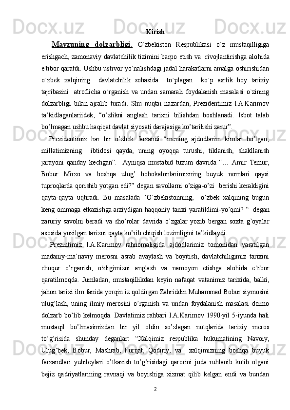 Kirish
    Mavzuning   dolzarbligi    .     O`zbеkiston   Rеspublikasi   o`z   musta q illigiga
erishgach, zamonaviy davlatchilik tizimini barpo etish va   rivojlantirishga alo h ida
e'tibor   q aratdi. Ushbu ustivor yo`nalishdagi jadal harakatlarni amalga oshirishidan
o`zbеk   xalqining     davlatchilik   sohasida     to`plagan     ko`p   asrlik   boy   tarixiy
tajribasini     atroflicha   o`rganish   va   undan   samarali   foydalanish   masalasi   o`zining
dolzarbligi   bilan   ajralib   turadi.   Shu   nuqtai   nazardan,   Prezidentimiz   I.A.Karimov
ta’kidlaganlariidek,   “o’zlikni   anglash   tarixni   bilishdan   boshlanadi.   Isbot   talab
bo’lmagan ushbu haqiqat davlat siyosati darajasiga ko’tarilishi zarur”. 
    Prezidentimiz   har   bir   o’zbek   farzandi   “mening   ajdodlarim   kimlar   bo’lgan,
millatimizning     ibtidosi   qayda,   uning   oyoqqa   turushi,   tiklanish,   shakllanish
jarayoni   qanday   kechgan”.     Ayniqsa   mustabid   tuzum   davrida   “…   Amir   Temur,
Bobur   Mirzo   va   boshqa   ulug’   bobokalonlarimizning   buyuk   nomlari   qaysi
tuproqlarda qorishib yotgan edi?” degan savollarni o’ziga-o’zi   berishi kerakligini
qayta-qayta   uqtiradi.   Bu   masalada   “O’zbekistonning,     o’zbek   xalqining   bugun
keng ommaga etkazishga arziydigan haqqoniy tarixi yaratildimi-yo’qmi? “    
degan
zaruriy   savolni   beradi   va   sho’rolar   davrida   o’zgalar   yozib   bergan   soxta   g’oyalar
asosida yozilgan tarixni qayta ko’rib chiqish lozimligini ta’kidlaydi.
    Prezintimiz   I.A.Karimov   rahnomaligida   ajdodlarimiz   tomonidan   yaratilgan
madaniy-ma’naviy   merosni   asrab   avaylash   va   boyitish,   davlatchiligimiz   tarixini
chuqur   o’rganish,   o'zligimizni   anglash   va   namoyon   etishga   alohida   e'tibor
qaratilmoqda.   Jumladan,   mustaqillikdan   keyin   nafaqat   vatanimiz   tarixida,   balki,
jahon tarixi ilm fanida yorqin iz qoldirgan Zahriddin Muhammad Bobur siymosini
ulug’lash,   uning   ilmiy   merosini   o’rganish   va   undan   foydalanish   masalasi   doimo
dolzarb   bo’lib   kelmoqda.   Davlatimiz   rahbari   I.A.Karimov   1990-yil   5-iyunda   hali
mustaqil   bo’lmasimizdan   bir   yil   oldin   so’zlagan   nutqlarida   tarixiy   meros
to’g’risida   shunday   deganlar:   “Xalqimiz   respublika   hukumatining   Navoiy,
Ulug’bek,   Bobur,   Mashrab,   Furqat,   Qodiriy,   va     xalqimizning   boshqa   buyuk
farzandlari   yubileylari   o’tkazish   to’g’risidagi   qarorini   juda   ruhlanib   kutib   olgani
bejiz   qadriyatlarining   ravnaqi   va   boyishiga   xizmat   qilib   kelgan   endi   va   bundan
2
