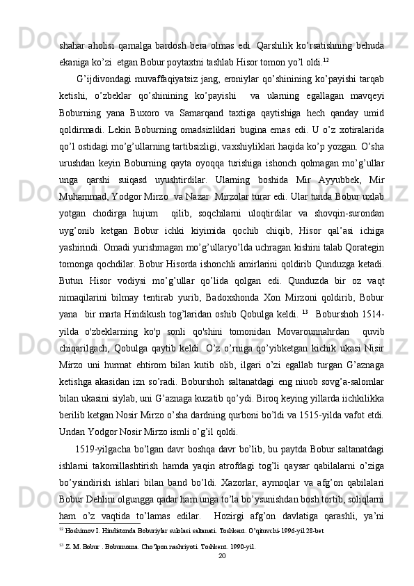 shahar   aholisi   qamalga   bardosh   bera   olmas   edi.   Qarshilik   ko’rsatishning   behuda
ekaniga ko’zi  etgan Bobur poytaxtni tashlab Hisor tomon yo’l oldi. 12
 
          G’ijdivondagi   muvaffaqiyatsiz   jang,  eroniylar   qo’shinining   ko’payishi   tarqab
ketishi,   o’zbeklar   qo’shinining   ko’payishi     va   ularning   egallagan   mavqeyi
Boburning   yana   Buxoro   va   Samarqand   taxtiga   qaytishiga   hech   qanday   umid
qoldirmadi.   Lekin   Boburning   omadsizliklari   bugina   emas   edi.   U   o’z   xotiralarida
qo’l ostidagi mo’g’ullarning tartibsizligi, vaxshiyliklari haqida ko’p yozgan. O’sha
urushdan   keyin   Boburning   qayta   oyoqqa   turishiga   ishonch   qolmagan   mo’g’ullar
unga   qarshi   suiqasd   uyushtirdilar.   Ularning   boshida   Mir   Ayyubbek,   Mir
Muhammad, Yodgor Mirzo  va Nazar  Mirzolar turar edi. Ular tunda Bobur uxlab
yotgan   chodirga   hujum     qilib,   soqchilarni   uloqtirdilar   va   shovqin-surondan
uyg’onib   ketgan   Bobur   ichki   kiyimida   qochib   chiqib,   Hisor   qal’asi   ichiga
yashirindi. Omadi yurishmagan mo’g’ullaryo’lda uchragan kishini talab Qorategin
tomonga qochdilar. Bobur Hisorda ishonchli amirlarini qoldirib Qunduzga ketadi.
Butun   Hisor   vodiysi   mo’g’ullar   qo’lida   qolgan   edi.   Qunduzda   bir   oz   vaqt
nimaqilarini   bilmay   tentirab   yurib,   Badoxshonda   Xon   Mirzoni   qoldirib,   Bobur
yana     bir   marta   Hindikush   tog’laridan   oshib   Qobulga   keldi.   13
    Boburshoh   1514-
yilda   o'zbeklarning   ko'p   sonli   qo'shini   tomonidan   Movarounnahrdan     quvib
chiqarilgach,   Qobulga   qaytib   keldi.   O’z   o’rniga   qo’yibketgan   kichik   ukasi   Nisir
Mirzo   uni   hurmat   ehtirom   bilan   kutib   olib,   ilgari   o’zi   egallab   turgan   G’aznaga
ketishga   akasidan   izn   so’radi.   Boburshoh   saltanatdagi   eng   niuob   sovg’a-salomlar
bilan ukasini siylab, uni G’aznaga kuzatib qo’ydi. Biroq keying yillarda iichkilikka
berilib ketgan Nosir Mirzo o’sha dardning qurboni bo’ldi va 1515-yilda vafot etdi.
Undan Yodgor Nosir Mirzo ismli o’g’il qoldi. 
             
1519-yilgacha bo’lgan davr boshqa davr bo’lib, bu paytda Bobur saltanatdagi
ishlarni   takomillashtirish   hamda   yaqin   atrofdagi   tog’li   qaysar   qabilalarni   o’ziga
bo’ysindirish   ishlari   bilan   band   bo’ldi.   Xazorlar,   aymoqlar   va   afg’on   qabilalari
Bobur Dehlini olgungga qadar ham unga to’la bo’ysunishdan bosh tortib, soliqlarni
ham   o’z   vaqtida   to’lamas   edilar.     Hozirgi   afg’on   davlatiga   qarashli,   ya’ni
12
 Hoshimov I. Hindistonda Boburiylar sulolasi saltanati. Toshkent. O’qituvchi-1996-yil 28-bet            
13
 Z. M. Bobur . Boburnoma. Cho’lpon nashriyoti. Toshkent. 1990-yil.
20 