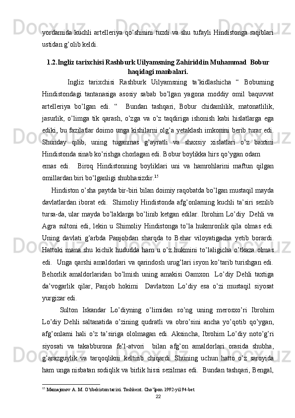 yordamida   kuchli   artelleriya   qo’shinini   tuzdi   va   shu   tufayli   Hindistonga   raqiblari
ustidan g’olib keldi. 
1.2.Ingliz tarixchisi Rashburk Uilyamsning Zahiriddin Muhammad  Bobur
haqidagi manbalari.
          Ingliz   tarixchisi   Rashburk   Uilyamsning   ta’kidlashicha   “   Boburning
Hindistondagi   tantanasiga   asosiy   sabab   bo’lgan   yagona   moddiy   omil   baquvvat
artelleriya   bo’lgan   edi.   “     Bundan   tashqari,   Bobur   chidamlilik,   matonatlilik,
jasurlik,   o’limga   tik   qarash,   o’zga   va   o’z   taqdiriga   ishonish   kabi   hislatlarga   ega
ediki, bu fazilatlar doimo unga kishilarni olg’a yetaklash imkonini berib turar edi.
Shunday   qilib,   uning   tuganmas   g’ayratli   va   shaxsiy   xislatlari   o’z   baxtini
Hindistonda sinab ko’rishga chorlagan edi. Bobur boylikka hirs qo’ygan odam 
emas   edi.     Biroq   Hindistonning   boyliklari   uni   va   hamrohlarini   maftun   qilgan
omillardan biri bo’lganligi shubhasizdir. 15
     Hindiston o’sha paytda bir-biri bilan doimiy raqobatda bo’lgan mustaqil mayda
davlatlardan  iborat  edi.    Shimoliy  Hindistonda  afg’onlarning  kuchli  ta’siri   sezilib
tursa-da, ular mayda bo’laklarga bo’linib ketgan edilar. Ibrohim Lo’diy   Dehli  va
Agra   sultoni   edi,   lekin   u   Shimoliy   Hindistonga   to’la   hukmronlik   qila   olmas   edi.
Uning   davlati   g’arbda   Panjobdan   sharqda   to   Behar   viloyatigacha   yetib   borardi.
Hattoki   mana   shu   kichik   hududda   ham   u   o’z   hukmini   to’laligicha   o’tkaza   olmas
edi.   Unga qarshi  amaldorlari va qarindosh urug’lari isyon ko’tarib turishgan edi.
Behorlik   amaldorlaridan   bo’lmish   uning   amakisi   Oamxon     Lo’diy   Dehli   taxtiga
da’vogarlik   qilar,   Panjob   hokimi     Davlatxon   Lo’diy   esa   o’zi   mustaqil   siyosat
yurgizar edi. 
Sulton   Iskandar   Lo’diyning   o’limidan   so’ng   uning   merosxo’ri   Ibrohim
Lo’diy   Dehli   saltanatida   o’zining   qudratli   va   obro’sini   ancha   yo’qotib   qo’ygan,
afg’onlarni   hali   o’z   ta’siriga   ololmagan   edi.   Aksincha,   Ibrohim   Lo’diy   noto’g’ri
siyosati   va   takabburona   fe’l-atvori     bilan   afg’on   amaldorlari   orasida   shubha,
g’arazguylik   va   tarqoqlikni   keltirib   chiqardi.   Shuning   uchun   hatto   o’z   saroyida
ham unga nisbatan sodiqlik va birlik hissi sezilmas edi.   Bundan tashqari, Bengal,
15
  Mamajonov A. M. O’zbekiston tarixi. Toshkent. Cho’lpon 1992-yil 94-bet
22 