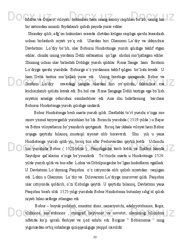 Molva va Gujarot viloyati   hokimlari ham uning asosiy raqiblari bo’lib, uning har
bir xatosidan unumli foydalanib qolish payida yurar edilar. 
   Shunday qilib, afg’on hokimlari orasida chetdan kelgan raqibga qarshi kurashish
uchun   birlashish   niyati   yo’q   edi.     Ulardan   biri   Olamxon   Lo’diy   va   ikkinchisi
Davlatxon     Lo’diy   bo’lib,   ular   Boburni   Hindistonga   yurish   qilishga   taklif   etgan
edilar, chunki uning yordami Dehli saltanatini  qo’lga   olishni mo’ljallagan edilar.
Shuning uchun  ular   birlashib  Dehliga  yurish  qildilar.  Rona  Sanga    ham     Ibrohim
Lo’diyga qarshi yurishda   Boburga o’z yordamini taklif qilgan   bo’lishi kerak.   U
ham   Dehli   taxtini   mo’ljallab   yurar   edi.     Uning   hisobiga   qaraganda,   Bobur   va
Ibrohim   Lo’diy     orasidagi   jangda   ulardan   biri   yo’qolishi,   ikkinchisi   esa
kuchsizlanib qolishi kerak edi. Bu hol esa  Rona Sangaga Dehli taxtiga ega bo’lish
niyatini   amalga   oshirishni   osonlashtirar   edi.   Ana   shu   holatlarning     barchasi
Boburni Hindistonga yurish qilishga undardi.      
        Bobur Hindistonga besh marta yurish qildi. Dastlabki to’rt yurishi o’ziga xos
sinov yoxud tayyorgarlik yurishlari bo’ldi. Birinchi yurishda ( 1519-yilda ) u Bajur
va Behra viloyatlarini bo’ysundirib qaytgandi.  Biroq har ikkala viloyat ham Bobur
orqaga   qaytishi   bilanoq   mustaqil   siyosat   olib   boraverdi.     Shu     yili   u   yana
Hindistonga   yurish   qildi-yu,   biroq   bus   afar   Peshovardan   qaytib   ketdi.     Uchinchi
bor   yurishida   Bobur   (   1520-yilda   )     Panjobgacha   kirib   keldi   va   Sialkot   hamda
Sayidpur   qal’alarini   o’ziga   bo’ysundirdi.     To’rtinchi   marta   u   Hindistonga   1524-
yilda yurish qildi va bus afar  Lohur va Dibolpurgacha bo’lgan hududlarni egalladi.
U   Davlatxon   Lo’diyning   Panjobni     o’z   ixtiyorida   olib   qolish   niyatidan     ranjigan
edi. Lekin u Olamxon   Lo’diy va   Dilovarxon Lo’diyga muruvvat qildi. Panjobni
ular   ixtiyorida   qoldirib,   o’zi   Kobulga   qaytdi.  U   qaytishi   bilanoq,   Davlatxon   yana
Panjobni bosib oldi. 1525-yilgi yurishda Bobur Hindistonni butunlay ishg’ol qilish
niyati bilan safarga otlangan edi. 
         Bobur – buyuk podshoh, mumtoz shoir, nazariyotchi, adabiyotshunos, faqix,
tilshunos,   san’atshunos   ,   etnograf,   hayvonot   va   novotot,   olamining   bilimdoni
sifatida   ko’p   qirrali   faoliyat   va   ijod   sohibi   edi.   Birgina   “   Boburnoma   “   ning
yigirmadan ortiq sohalarga qiziqqanligiga yaqqol misoldir. 
23 