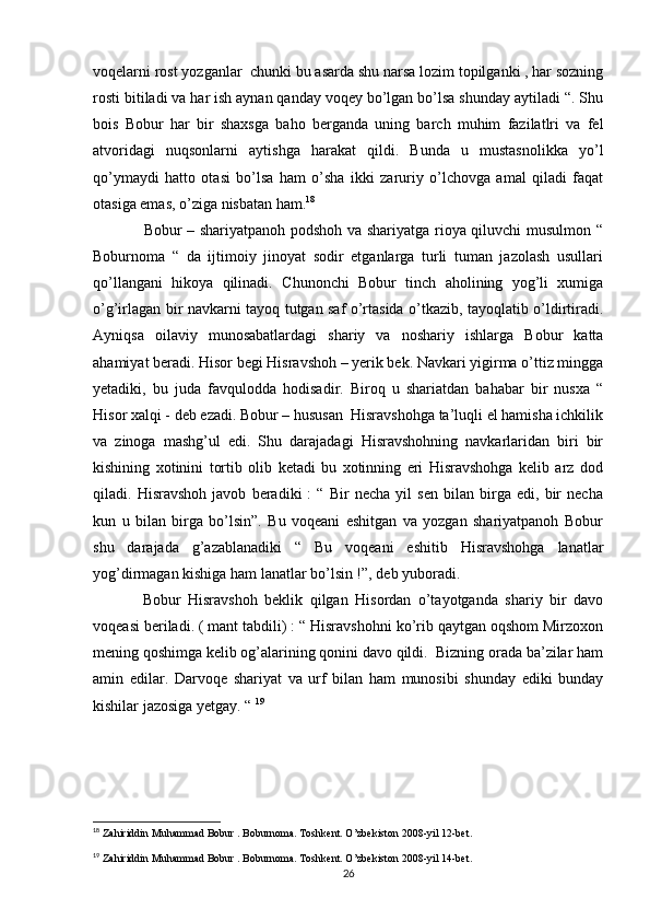 voqelarni rost yozganlar  chunki bu asarda shu narsa lozim topilganki , har sozning
rosti bitiladi va har ish aynan qanday voqey bo’lgan bo’lsa shunday aytiladi “. Shu
bois   Bobur   har   bir   shaxsga   baho   berganda   uning   barch   muhim   fazilatlri   va   fel
atvoridagi   nuqsonlarni   aytishga   harakat   qildi.   Bunda   u   mustasnolikka   yo’l
qo’ymaydi   hatto   otasi   bo’lsa   ham   o’sha   ikki   zaruriy   o’lchovga   amal   qiladi   faqat
otasiga emas, o’ziga nisbatan ham. 18
                   Bobur – shariyatpanoh podshoh va shariyatga rioya qiluvchi musulmon “
Boburnoma   “   da   ijtimoiy   jinoyat   sodir   etganlarga   turli   tuman   jazolash   usullari
qo’llangani   hikoya   qilinadi.   Chunonchi   Bobur   tinch   aholining   yog’li   xumiga
o’g’irlagan bir navkarni tayoq tutgan saf o’rtasida o’tkazib, tayoqlatib o’ldirtiradi.
Ayniqsa   oilaviy   munosabatlardagi   shariy   va   noshariy   ishlarga   Bobur   katta
ahamiyat beradi. Hisor begi Hisravshoh – yerik bek. Navkari yigirma o’ttiz mingga
yetadiki,   bu   juda   favqulodda   hodisadir.   Biroq   u   shariatdan   bahabar   bir   nusxa   “
Hisor xalqi - deb ezadi. Bobur – hususan  Hisravshohga ta’luqli el hamisha ichkilik
va   zinoga   mashg’ul   edi.   Shu   darajadagi   Hisravshohning   navkarlaridan   biri   bir
kishining   xotinini   tortib   olib   ketadi   bu   xotinning   eri   Hisravshohga   kelib   arz   dod
qiladi.   Hisravshoh   javob   beradiki   :   “   Bir   necha   yil   sen   bilan   birga   edi,   bir   necha
kun   u   bilan   birga   bo’lsin”.   Bu   voqeani   eshitgan   va   yozgan   shariyatpanoh   Bobur
shu   darajada   g’azablanadiki   “   Bu   voqeani   eshitib   Hisravshohga   lanatlar
yog’dirmagan kishiga ham lanatlar bo’lsin !”, deb yuboradi. 
              Bobur   Hisravshoh   beklik   qilgan   Hisordan   o’tayotganda   shariy   bir   davo
voqeasi beriladi. ( mant tabdili) : “ Hisravshohni ko’rib qaytgan oqshom Mirzoxon
mening qoshimga kelib og’alarining qonini davo qildi.  Bizning orada ba’zilar ham
amin   edilar.   Darvoqe   shariyat   va   urf   bilan   ham   munosibi   shunday   ediki   bunday
kishilar jazosiga yetgay. “  19
18
 Zahiriddin Muhammad Bobur . Boburnoma. Toshkent. O’zbekiston 2008-yil 12-bet.
19
 Zahiriddin Muhammad Bobur . Boburnoma. Toshkent. O’zbekiston 2008-yil 14-bet.
26 