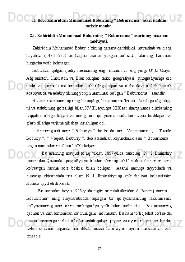 II. Bob. Zahiriddin Muhammad Boburning “ Boburnoma” asari muhim
tarixiy manba.
2.1. Zahiriddin Muhammad Boburning  “ Boburnoma” asarining mazmun
mohiyati.
       Zahiriddin Muhammad Bobur  o’zining qarama-qarshilikli, murakkab va qisqa
hayotida   (1483-1530)   anchagina   asarlar   yozgan   bo’lsada,   ularning   hammasi
bizgacha yetib kelmagan. 
      Boburdan   qolgan   ijodiy   merosining   eng     muhim   va   eng   yirigi   O’rta   Osiyo,
Afg’oniston,   Hindiston   va   Eron   xalqlari   tarixi   geografiyasi,   etnografiyasiga   oid
nodir   va   qimmatli   ma’lumotlarni   o’z   ichiga   olgan   va   o’sha   davr   o’zbek   klassik
adabiyotida va adabiy tilining yorqin namunasi bo’lgan “ Boburnoma “ asaridir. 
     Bu asar mazmunining rang-barangligi, bir jahon ma’teriali o’z ichiga olganligi,
til va uslubining go’zalligi bilan XVIII, ayniqsa XIX asr sharqshunos olimlarning
diqqatini   o’ziga   totgan   va   uning   turli   qo’lyozma   nushalari   izlana   boshlagan   va
g’arb tillariga tarjima qilishga kirishilgan edi. 
             Asarning asli  nomi “ Boburiya ”   bo’lsa-da, uni “ Voqeanoma “,   “ Tuzuki
Boburiy   “,   “   Voqeoti   Boburiy   “,   deb   ataladilar,   keyinchalik   asar   “   Boburnoma   “
degan nam bilan mashhur bo’lib ketgan. 
                Bu   asarning   mavjud   to’liq   tekisti   1857-yilda   turkolog     N.   I.   Ilminskiy
tomonidan Qozonda tipografiya yo’li bilan o’zining to’rt betlik nashr prinsiplarini
ko’rsatgan   ruscha   so’z   boshisi   bilan   boilgan.     Asarni   nashrga   tayyorlash   va
dunyoga   chiqarishda   rus   olimi   N.   I.   Ilminskiyning   zo’r   faoliyat   ko’rsatishini
alohida qayd etish kerak. 
               Bu nashrdan keyin 1905-yilda ingliz orientalistlaridan A. Beverij xonim   “
Boburnoma”   ning   Haydarobodda   topilgan   bir   qo’lyozmasining   faksimilesini
qo’lyozmaning   ayni   o’zini   sinkografiya   yo’li   bilan   nashr   etdi.     Bu   nusxaning
qachon va kim tomonidan ko’chirilgani  no’malum. Bu ham to’liq tekst bo’lsa-da,
qozon bosmasiga  nisbatan ba’zi tushib qolgan joylari va ayrim  nuqsonlari  bordir.
Lekin   umuman   olganda   har   ikkala   nusxa   ham   ayrim   ayrim   nusxalardan   xoli
emasdir. 
27 