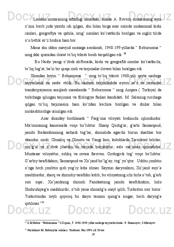           London   nusxasining   afzalligi   shundaki,   bunda   A.   Beverij   nusxasining   ayni
o’zini   berib   juda   yaxshi   ish   qilgan,   shu   bilan   birga   asar   oxirida   mukammal   kishi
ismlari,   geografiya   va   qabila,   urug’   nomlari   ko’rsatkichi   berilgan   va   ingliz   tilida
o’n betlik so’z boshisi ham bor. 
        Mana  shu  ikkin mavjud  nusxaga  asoslanib,   1948-199-yillarda “  Boburnoma  “
ning ikki qismidan iborat to’liq tekisti bosib tarqatilgan edi.  20
            Bu   Nashr   yangi   o’zbek   alifbosida,   kishi   va   geografik   nomlar   ko’rsatkichi,
to’liq lug’at, ba’zi bir qisqa izoh va tarjimalar ilovasi bilan bosilgan edi. 
      Shundan   keyin   “   Boburnoma     “   ning   to’liq   tekisti   1960-yili   qayta   nashrga
tayyorlandi   va   nashr   etildi.   Bu   nashrni   tayyorlashda   ayrim   so’z   va   terminlar
transkripsiyasini   aniqlash   masalasida   “   Boburnoma   “   ning   Anqara   (   Turkiya)   da
turkchaga qilingan tarjimasi va filologiya fanlari kandidati   M. Salening ruschaga
qilgan   to’liq   tarjimasini   ham   ko’zdan   kechira   borilgan   va   shular   bilan
moslashtirishga urinilgan edi. 
              Asar   shunday   boshlanadi   “   Farg’ona   viloyati   beshinchi   iqlimdindur.
Ma’muraning   kanorasida   voqe   bo’lubtur.   Sharqi   Qoshg’ar,   g’arbi   Samarqand,
janubi   Badaxshonning   sarhadi   tog’lar,   shimolida   agarchi   burun   sharhlar   bor
ekandur,   misli:   Olmaliq   va   Olmotu   va   Yangi   kim,   kutublarda   Tarozkent   bitirlar,
mo’g’ul   va   o’zbek   jihatdin   bu   tarixda   buzulubtur,   aslo   ma’mura   qolmabdur.
Muxtasar   viloyattur,   oshliq   va   mvasi   farovon.   Girdogirdi   tog’   voqe   bo’lubtur.
G’arbiy tarafidakim, Samarqand va Xo’jand bo’lg’ay, tog’ yo’qtur.  Ushbu jonibtin
o’zga   hech   jonibtin   qish   yog’iy   kela   olmas.   Sayxun   daryosikim,   Xo’jand   suyi’a
mashhurdur, sharq va shimoliy tarafidin kelib, bu viloyatning ichi birla o’tub, g’arb
sori   oqar,   Xo’jandning   shimoli   Fanokatning   janubi  
. tarafidinkim,   holo
Shohruhiyag’a mashhurdir, o’tub yana shimolg’a mayl qilib, Turkiston sori borur.
Turkistondin   xeyli   quyiroq   bu   daryo   tamom   qumg’a   singar,   hech   daryog’a
qotilmas.” 21
20
  Z.M.Bobur: “Boburnoma.” I-II qism, T. 1948-1949-yillar nashrga tayyorlovchilar. P. Shamsiyev, S.Mirzayev .
21
 Nuritdinov M. Boburiylar sulolasi. Toshkent. Fan 1994-yil 28-bet
28 