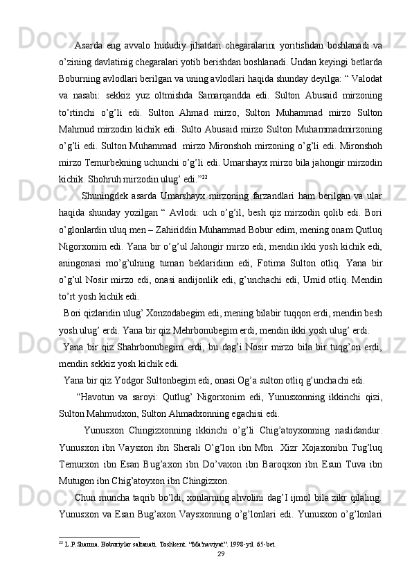         Asarda   eng   avvalo   hududiy   jihatdan   chegaralarini   yoritishdan   boshlanadi   va
o’zining davlatinig chegaralari yotib berishdan boshlanadi. Undan keyingi betlarda
Boburning avlodlari berilgan va uning avlodlari haqida shunday deyilga: “ Valodat
va   nasabi:   sekkiz   yuz   oltmishda   Samarqandda   edi.   Sulton   Abusaid   mirzoning
to’rtinchi   o’g’li   edi.   Sulton   Ahmad   mirzo,   Sulton   Muhammad   mirzo   Sulton
Mahmud  mirzodin  kichik  edi.  Sulto  Abusaid  mirzo  Sulton  Muhammadmirzoning
o’g’li edi. Sulton Muhammad   mirzo Mironshoh mirzoning o’g’li edi. Mironshoh
mirzo Temurbekning uchunchi o’g’li edi. Umarshayx mirzo bila jahongir mirzodin
kichik. Shohruh mirzodin ulug’ edi.” 22
            Shuningdek   asarda   Umarshayx   mirzoning   farzandlari   ham   berilgan   va   ular
haqida   shunday   yozilgan   “   Avlodi:   uch   o’g’il,   besh   qiz   mirzodin   qolib   edi.   Bori
o’glonlardin uluq men – Zahiriddin Muhammad Bobur edim, mening onam Qutluq
Nigorxonim edi. Yana bir o’g’ul Jahongir mirzo edi, mendin ikki yosh kichik edi,
aningonasi   mo’g’ulning   tuman   beklaridinn   edi,   Fotima   Sulton   otliq.   Yana   bir
o’g’ul  Nosir   mirzo  edi,  onasi   andijonlik edi,  g’unchachi  edi,  Umid otliq. Mendin
to’rt yosh kichik edi. 
  Bori qizlaridin ulug’ Xonzodabegim edi, mening bilabir tuqqon erdi, mendin besh
yosh ulug’ erdi. Yana bir qiz Mehrbonubegim erdi, mendin ikki yosh ulug’ erdi. 
  Yana   bir   qiz   Shahrbonubegim   erdi,   bu   dag’i   Nosir   mirzo   bila   bir   tuqg’on   erdi,
mendin sekkiz yosh kichik edi.
  Yana bir qiz Yodgor Sultonbegim edi, onasi Og’a sulton otliq g’unchachi edi. 
        “Havotun   va   saroyi:   Qutlug’   Nigorxonim   edi,   Yunusxonning   ikkinchi   qizi,
Sulton Mahmudxon, Sulton Ahmadxonning egachisi edi.
          Yunusxon   Chingizxonning   ikkinchi   o’g’li   Chig’atoyxonning   naslidandur.
Yunusxon   ibn   Vaysxon   ibn   Sherali   O’g’lon   ibn   Mbn     Xizr   Xojaxonibn   Tug’luq
Temurxon   ibn   Esan   Bug’axon   ibn   Do’vaxon   ibn   Baroqxon   ibn   Esun   Tuva   ibn
Mutugon ibn Chig’atoyxon ibn Chingizxon.
         Chun muncha taqrib bo’ldi, xonlarning ahvolini dag’I ijmol bila zikr qilaling.
Yunusxon   va   Esan   Bug’axon   Vaysxonning   o’g’lonlari   edi.   Yunusxon   o’g’lonlari
22
 L.P.Sharma. Boburiylar saltanati. Toshkent. “Ma’naviyat”. 1998-yil  65-bet.
29 