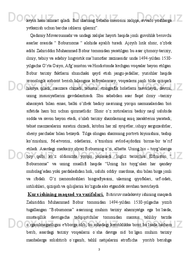 keyin  ham   xizmat   qiladi.   Biz   ularning  bebaho   merosini   xalqqa,   avvalo   yoshlarga
yetkazish uchun barcha ishlarni qilamiz”.
    Qadimiy Movarounnahr va undagi xalqlar hayoti haqida jonli guvohlik beruvchi
asarlar   orasida   “   Boburnoma   “   alohida   ajralib   turadi.   Ajoyib   lirik   shoir,   o’zbek
adibi Zahiriddin Muhammad Bobur tomonidan yaratilgan bu asar ijtimoiy-tarixiy,
ilmiy, tabiiy va adabiy lingvistik ma’lumotlar xazinasidir unda 1494-yildan 1530-
yilgacha O’rta Osiyo, Afg’oniston va Hindistonda kechgan voqealar bayon etilgan.
Bobur   tarixiy   faktlarni   shunchaki   qayd   etish   jangu-jadallar,   yurishlar   haqida
xronologik   axborot   berish   bilangina   kifoyalanmay,  voqealarni   jonli   tilda   qiziqarli
hikoya   qiladi,   manzara   chizadi,   tabiatni,   etnografik   holatlarni   tasvirlaydi,   davrni,
uning   xususiyatlarini   gavdalantiradi.   Shu   sababdan   asar   faqat   ilmiy   –tarixiy
ahamiyati   bilan   emas,   balki   o’zbek   badiiy   nasrining   yorqin   namunalaridan   biri
sifatida   ham   biz   uchun   qimmatlidir.   Shoir   o’z   xotiralarini   badiiy   naql   uslubida
sodda va ravon bayon etadi, o’nlab tarixiy shaxslarning aniq xarakterini  yaratadi;
tabiat manzaralarini suratini chizadi, kitobni har xil syujetlar, ishqiy sarguzashtlar,
sheriy parchalar bilan bezaydi. Tilga olingan shaxsning portreti kiyinishini, tashqi
ko’rinishini,   fel-atvorini,   odatlarini,   o’tmishini   avlod-ajdodini   birma-bir   ta’rif
etiladi.  Asardagi markaziy obraz Boburning o’zi, albatta. Uning his – tuyg’ulariga
boy   qalbi   ko’z   oldimizda   yorqin   jonlanadi.   Ingliz   tarixchisi   Elfiniston   “
Boburnoma”   va   uning   muallifi   haqida   “Uning   his   tuyg’ulari   har   qanday
mubolag’adan yoki pardalashdan holi, uslubi oddiy  mardona, shu bilan birga jonli
va   ifodali.   O’z   zamondoshlari   biografiyasini,   ularning   qiyofalari,   urf-odati,
intilishlari, qiziqish va qiliqlarini ko’zguda aks etgandek ravshan tasvirlaydi.  
  Kurs ishining     maqsad va vazifalari.      Bitiriruv malakaviy ishining maqsadi
Zahiriddin   Muhammad   Bobur   tomonidan   1494-yildan   1530-yilgacha   yozib
tugallangan   “Boburnoma”   asarining   muhim   tarixiy   ahamiyatga   ega   bo`lsada,
mustaqillik   davrigacha   tadqiqotchilar   tomonidan   maxsus   tahliliy   tarzda
o`rganilmaganligini e'tiborga olib, bu sohadagi kеmtiklikka biroz bo`lsada barham
bеrib,   asardagi   tarixiy   voqеalarni   o`sha   davrga   oid   bo`lgan   muhim   tarixiy
manbalarga   solishtirib   o`rganib,   tahlil   natijalarini   atroflicha     yoritib   bеrishga
3 