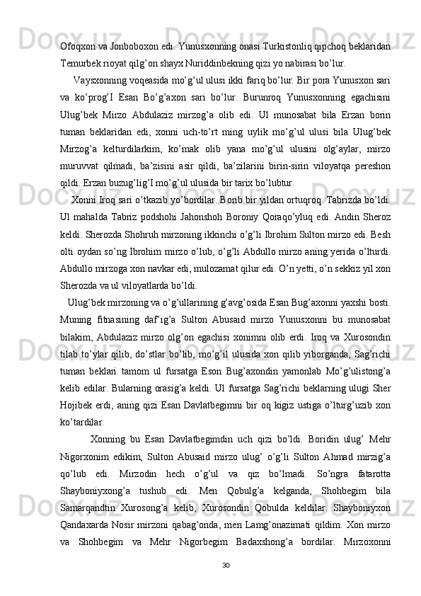 Ofoqxon va Jonboboxon edi. Yunusxonning onasi Turkistonliq qipchoq beklaridan
Temurbek rioyat qilg’on shayx Nuriddinbekning qizi yo nabirasi bo’lur.
     Vaysxonning voqeasida mo’g’ul ulusi ikki fariq bo’lur. Bir pora Yunusxon sari
va   ko’prog’I   Esan   Bo’g’axon   sari   bo’lur.   Burunroq   Yunusxonning   egachisini
Ulug’bek   Mirzo   Abdulaziz   mirzog’a   olib   edi.   Ul   munosabat   bila   Erzan   borin
tuman   beklaridan   edi,   xonni   uch-to’rt   ming   uylik   mo’g’ul   ulusi   bila   Ulug’bek
Mirzog’a   kelturdilarkim,   ko’mak   olib   yana   mo’g’ul   ulusini   olg’aylar,   mirzo
muruvvat   qilmadi,   ba’zisini   asir   qildi,   ba’zilarini   birin-sirin   viloyatqa   pereshon
qildi. Erzan buzug’lig’I mo’g’ul ulusida bir tarix bo’lubtur.
    Xonni Iroq sari o’tkazib yo’bordilar. Borib bir yildan ortuqroq  Tabrizda bo’ldi.
Ul   mahalda   Tabriz   podshohi   Jahonshoh   Boroniy   Qoraqo’yluq   edi.   Andin   Sheroz
keldi. Sherozda Shohruh mirzoning ikkinchi o’g’li Ibrohim Sulton mirzo edi. Besh
olti oydan so’ng Ibrohim mirzo o’lub, o’g’li Abdullo mirzo aning yerida o’lturdi.
Abdullo mirzoga xon navkar edi, mulozamat qilur edi. O’n yetti, o’n sekkiz yil xon
Sherozda va ul viloyatlarda bo’ldi.
   Ulug’bek mirzoning va o’g’ullarining g’avg’osida Esan Bug’axonni yaxshi bosti.
Muning   fitnasining   daf’ig’a   Sulton   Abusaid   mirzo   Yunusxonni   bu   munosabat
bilakim,   Abdulaziz   mirzo   olg’on   egachisi   xonimni   olib   erdi.   Iroq   va   Xurosondin
tilab to’ylar   qilib, do’stlar  bo’lib, mo’g’il   ulusida  xon qilib yiborganda,  Sag’richi
tuman   beklari   tamom   ul   fursatga   Eson   Bug’axondin   yamonlab   Mo’g’ulistong’a
kelib edilar. Bularning orasig’a keldi. Ul fursatga Sag’richi  beklarning ulugi Sher
Hojibek  erdi,   aning  qizi   Esan  Davlatbegimni   bir   oq  kigiz   ustiga   o’lturg’uzib  xon
ko’tardilar.
            Xonning   bu   Esan   Davlatbegimdin   uch   qizi   bo’ldi.   Boridin   ulug’   Mehr
Nigorxonim   edikim,   Sulton   Abusaid   mirzo   ulug’   o’g’li   Sulton   Ahmad   mirzig’a
qo’lub   edi.   Mirzodin   hech   o’g’ul   va   qiz   bo’lmadi.   So’ngra   fatarotta
Shayboniyxong’a   tushub   edi.   Men   Qobulg’a   kelganda,   Shohbegim   bila
Samarqandtin   Xurosong’a   kelib,   Xurosondin   Qobulda   keldilar.   Shayboniyxon
Qandaxarda   Nosir   mirzoni   qabag’onda,   men   Lamg’onazimati   qildim.   Xon   mirzo
va   Shohbegim   va   Mehr   Nigorbegim   Badaxshong’a   bordilar.   Mirzoxonni
30 