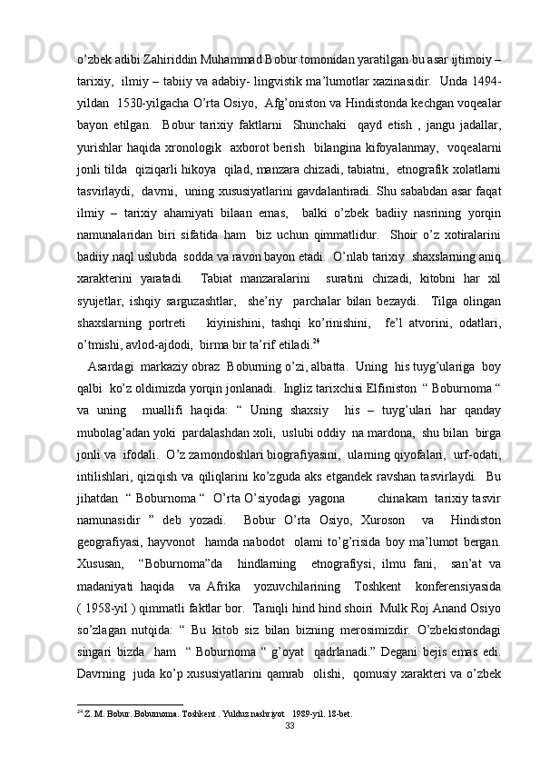 o’zbek adibi Zahiriddin Muhammad Bobur tomonidan yaratilgan bu asar ijtimoiy –
tarixiy,   ilmiy – tabiiy va adabiy- lingvistik ma’lumotlar xazinasidir.   Unda 1494-
yildan  1530-yilgacha O’rta Osiyo,  Afg’oniston va Hindistonda kechgan voqealar
bayon   etilgan.     Bobur   tarixiy   faktlarni     Shunchaki     qayd   etish   ,   jangu   jadallar,
yurishlar   haqida   xronologik     axborot   berish     bilangina   kifoyalanmay,    voqealarni
jonli tilda   qiziqarli hikoya   qilad, manzara chizadi, tabiatni,   etnografik xolatlarni
tasvirlaydi,   davrni,   uning xususiyatlarini gavdalantiradi. Shu sababdan asar faqat
ilmiy   –   tarixiy   ahamiyati   bilaan   emas,     balki   o’zbek   badiiy   nasrining   yorqin
namunalaridan   biri   sifatida   ham     biz   uchun   qimmatlidur.     Shoir   o’z   xotiralarini
badiiy naql uslubda  sodda va ravon bayon etadi.  O’nlab tarixiy  shaxslarning aniq
xarakterini   yaratadi.     Tabiat   manzaralarini     suratini   chizadi,   kitobni   har   xil
syujetlar,   ishqiy   sarguzashtlar,     she’riy     parchalar   bilan   bezaydi.     Tilga   olingan
shaxslarning   portreti       kiyinishini,   tashqi   ko’rinishini,     fe’l   atvorini,   odatlari,
o’tmishi, avlod-ajdodi,  birma bir ta’rif etiladi. 24
   Asardagi  markaziy obraz  Boburning o’zi, albatta.  Uning  his tuyg’ulariga  boy
qalbi  ko’z oldimizda yorqin jonlanadi.  Ingliz tarixchisi Elfiniston  “ Boburnoma “
va   uning     muallifi   haqida:   “   Uning   shaxsiy     his   –   tuyg’ulari   har   qanday
mubolag’adan yoki  pardalashdan xoli,  uslubi oddiy  na mardona,  shu bilan  birga
jonli va  ifodali.  O’z zamondoshlari biografiyasini,  ularning qiyofalari,  urf-odati,
intilishlari,  qiziqish   va  qiliqlarini  ko’zguda  aks   etgandek  ravshan   tasvirlaydi.    Bu
jihatdan   “ Boburnoma “   O’rta O’siyodagi   yagona               chinakam   tarixiy tasvir
namunasidir   ”   deb   yozadi.     Bobur   O’rta   Osiyo,   Xuroson     va     Hindiston
geografiyasi,   hayvonot     hamda   nabodot     olami   to’g’risida   boy   ma’lumot   bergan.
Xususan,     “Boburnoma”da     hindlarning     etnografiysi,   ilmu   fani,     san’at   va
madaniyati   haqida     va   Afrika     yozuvchilarining     Toshkent     konferensiyasida
( 1958-yil ) qimmatli faktlar bor.  Taniqli hind hind shoiri  Mulk Roj Anand Osiyo
so’zlagan   nutqida:   “   Bu   kitob   siz   bilan   bizning   merosimizdir.   O’zbekistondagi
singari   bizda     ham     “   Boburnoma   “   g’oyat     qadrlanadi.”   Degani   bejis   emas   edi.
Davrning   juda ko’p xususiyatlarini  qamrab   olishi,   qomusiy xarakteri va o’zbek
24
  Z. M. Bobur. Boburnoma. Toshkent . Yulduz nashriyot   1989-yil. 18-bet.
33 