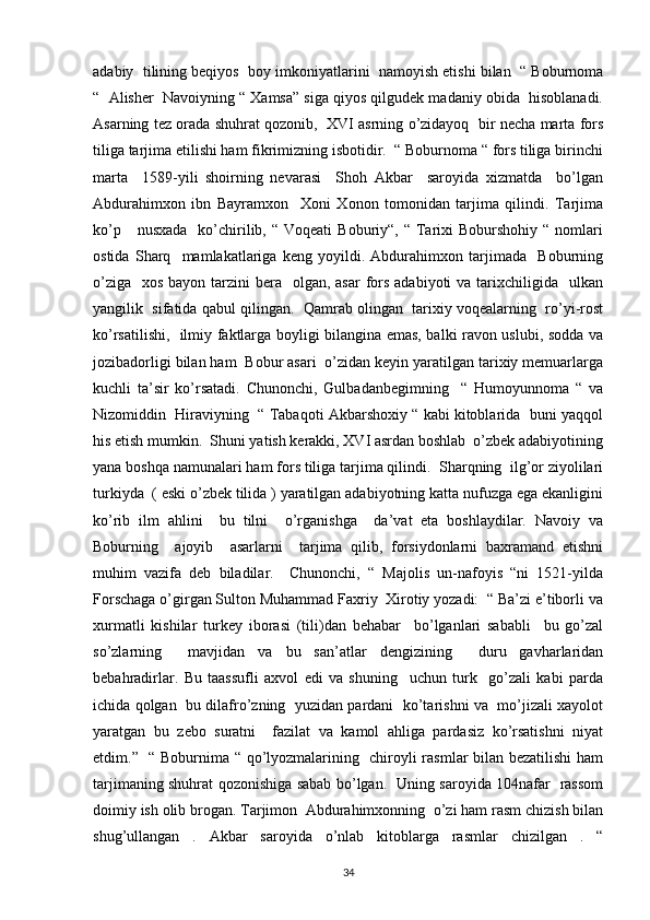 adabiy  tilining beqiyos  boy imkoniyatlarini  namoyish etishi bilan  “ Boburnoma
“  Alisher  Navoiyning “ Xamsa” siga qiyos qilgudek madaniy obida  hisoblanadi.
Asarning tez orada shuhrat qozonib,  XVI asrning o’zidayoq  bir necha marta fors
tiliga tarjima etilishi ham fikrimizning isbotidir.  “ Boburnoma “ fors tiliga birinchi
marta     1589-yili   shoirning   nevarasi     Shoh   Akbar     saroyida   xizmatda     bo’lgan
Abdurahimxon   ibn   Bayramxon     Xoni   Xonon   tomonidan   tarjima   qilindi.   Tarjima
ko’p      nusxada     ko’chirilib, “  Voqeati   Boburiy“, “  Tarixi  Boburshohiy  “  nomlari
ostida   Sharq     mamlakatlariga   keng   yoyildi.   Abdurahimxon   tarjimada     Boburning
o’ziga    xos bayon tarzini  bera   olgan, asar  fors adabiyoti  va tarixchiligida   ulkan
yangilik  sifatida qabul qilingan.  Qamrab olingan  tarixiy voqealarning  ro’yi-rost
ko’rsatilishi,   ilmiy faktlarga boyligi bilangina emas, balki ravon uslubi, sodda va
jozibadorligi bilan ham  Bobur asari  o’zidan keyin yaratilgan tarixiy memuarlarga
kuchli   ta’sir   ko’rsatadi.   Chunonchi,   Gulbadanbegimning     “   Humoyunnoma   “   va
Nizomiddin  Hiraviyning  “ Tabaqoti Akbarshoxiy “ kabi kitoblarida  buni yaqqol
his etish mumkin.  Shuni yatish kerakki, XVI asrdan boshlab  o’zbek adabiyotining
yana boshqa namunalari ham fors tiliga tarjima qilindi.  Sharqning  ilg’or ziyolilari
turkiyda  ( eski o’zbek tilida ) yaratilgan adabiyotning katta nufuzga ega ekanligini
ko’rib   ilm   ahlini     bu   tilni     o’rganishga     da’vat   eta   boshlaydilar.   Navoiy   va
Boburning     ajoyib     asarlarni     tarjima   qilib,   forsiydonlarni   baxramand   etishni
muhim   vazifa   deb   biladilar.     Chunonchi,   “   Majolis   un-nafoyis   “ni   1521-yilda
Forschaga o’girgan Sulton Muhammad Faxriy  Xirotiy yozadi:  “ Ba’zi e’tiborli va
xurmatli   kishilar   turkey   iborasi   (tili)dan   behabar     bo’lganlari   sababli     bu   go’zal
so’zlarning     mavjidan   va   bu   san’atlar   dengizining     duru   gavharlaridan
bebahradirlar.   Bu   taassufli   axvol   edi   va   shuning     uchun   turk     go’zali   kabi   parda
ichida qolgan   bu dilafro’zning   yuzidan pardani  ko’tarishni va   mo’jizali xayolot
yaratgan   bu   zebo   suratni     fazilat   va   kamol   ahliga   pardasiz   ko’rsatishni   niyat
etdim.”   “ Boburnima “ qo’lyozmalarining   chiroyli rasmlar bilan bezatilishi ham
tarjimaning shuhrat qozonishiga sabab bo’lgan.   Uning saroyida 104nafar   rassom
doimiy ish olib brogan. Tarjimon  Abdurahimxonning  o’zi ham rasm chizish bilan
shug’ullangan   .   Akbar   saroyida   o’nlab   kitoblarga   rasmlar   chizilgan   .   “
34 