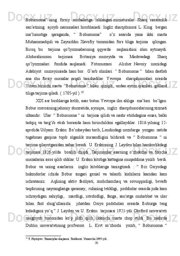 Boburnoma”   ning     forsiy     nushalariga     ishlangan   miniaturalar     Sharq     rassomlik
san’atining     ajoyib   namunalari   hisoblanadi.   Ingliz   sharqshunosi   L.   King     bergan
ma’lumotiga   qaraganda,   “   Boburnoma”     o’z   asarida   yana   ikki   marta
Muhammadquli   va   Zayniddin   Xavofiy   tomonidan   fors   tiliga   tarjima     qilingan.
Biroq   bu     tarjima   qo’lyozmalarining   qqyerda     saqlanishini   olim   aytmaydi.
Abdurahimxon     tarjimasi     Britaniya   muzeyida   va     Maskvadagi     Sharq
qo’lyozmalari     fondida   saqlanadi.     Fotonusxasi       Alisher   Navoiy     nomidagi
Adabiyot     muzeyimiada   ham   bor.    G’arb   olimlari     “   Boburnoma  “     bilan   dastlab
ana   shu   forsiy   nusxalar   orqali   tanishadilar.   Yevropa     sharqshunoslari   orasida
Vitsen birinchi marta  “Boburnoma “ bilan  qiziqib,  undan ayrim qismlari  golland
tiliga tarjima qiladi. ( 1705-yil ).   25
 
             XIX asr boshlariga kelib, asar  butun Yevropa ilm  ahliga   ma’lum   bo’lgan.
Bobur merosining jahoniy shuxratida, ayniqsa,  ingliz  sharqshunoslarining xizmati
ulkandir.   Ular   “ Boburnoma “ ni   tarjima qilish va nashr etishdagina emas, balki
tadqiq   va   targ’ib   etish   borasida   ham   birinchilikni   egallaydilar.   1816-yilning   12-
aprelida Uilyam  Erskin  Bo’mbaydan turib, Londindagi nozirlarga  yozgan  xatida
tugabmas   ganjina   topib   olganlik   xursandligini   bildiradi   va   “   Boburnoma   “   ni
tarjima qilayotganidan xabar beradi.  U. Erskinning  J. Layden bilan hamkorlikdagi
tarjimasi   1826-yilda     bosilib   chiqdi.   Tarjimonlar   asarning   o’zbekcha   va   forscha
nusxalarini asos qilib oldilar. U. Erskin kitobga kattagina muqaddima yozib  berdi.
Bobur   va   uning   asarlarini     ingliz   kitoblariga   tanisgtiradi   :   “   Biz   Osiyodagi
hukmdorlar   ichida   Bobur   singari   genial   va   talantli   kishilarni   kamdan   kam
uchratamiz.     Aqlining   aktiv   faoliyati,   xushchaxchaq   va   sovuqqonligi,   bevafo
taqdirining  nayranglariga qaramay,  ruhining tetikligi,  podsholar orasida juda kam
uchraydigan   sahiyligi,     mardligi,   istedodligi,   fanga,   san’atga   muhabbat   va   ular
bilan   faol   shug’ullanishi     jihatdan   Osiyo   podsholari   orasida   Boburga   teng
keladigani  yo’q.” J. Layden va U. Erskin   tarjimasi  1921-yili  Oksford unversiteti
nasgriyoti   tomonidan   ko’p   jildli   qilib,   ikkinchi   marta   chop   etildi.   Bu   nashrda
Dublin   unversitetining   professori     L.   Kivt   so’zboshi     yozib,   “   Boburnoma   “
25
  T. Fayziyev. Temuriylar shajarasi. Toshkent. Yozuvchi-1995-yil.
35 