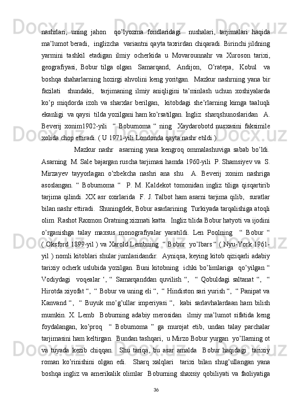 nashrlari,   uning   jahon     qo’lyozma   fondlaridagi     nushalari,   tarjimalari   haqida
ma’lumot beradi,   inglizcha   variantni qayta taxrirdan chiqaradi. Birinchi jildning
yarmini   tashkil   etadigan   ilmiy   ocherkida   u   Movarounnahr   va   Xuroson   tarixi,
geografiyasi,   Bobur   tilga   olgan     Samarqand,     Andijon,     O’ratepa,     Kobul     va
boshqa shaharlarning hozirgi  ahvolini keng yoritgan.   Mazkur  nashrning yana bir
fazilati     shundaki,     tarjimaning   ilmiy   aniqligini   ta’minlash   uchun   xoshiyalarda
ko’p   miqdorda   izoh   va   sharxlar   berilgan,     kitobdagi   she’rlarning   kimga   taaluqli
ekanligi  va qaysi  tilda yozilgani ham ko’rsatilgan. Ingliz  sharqshunoslaridan   A.
Beverij   xonim1902-yili     “   Boburnoma   “   ning     Xaydarobotd   nusxasini   faksimile
xolida chop ettiradi. ( U 1971-yili Londonda qayta nashr etildi.) 
                      Mazkur   nashr     asarning   yana   kengroq   ommalashuviga   sabab   bo’ldi.
Asarning  M. Sale bajargan ruscha tarjimasi hamda 1960-yili  P. Shamsiyev va  S.
Mirzayev   tayyorlagan   o’zbekcha   nashri   ana   shu     A.   Beverij   xonim   nashriga
asoslangan.   “   Boburnoma   “     P.   M.   Kaldekot   tomonidan   ingliz   tiliga   qisqartirib
tarjima   qilindi.   XX   asr   oxirlarida     F.   J.   Talbot   ham   asarni   tarjima   qilib,     suratlar
bilan nashr ettiradi.  Shuningdek, Bobur asarlarining  Turkiyada tarqalishiga atoqli
olim  Rashot Raxmon Oratning xizmati katta.  Ingliz tilida Bobur hatyoti va ijodini
o’rganishga   talay   maxsus   monografiyalar   yaratildi.   Len   Poolning     “   Bobur   “
( Oksford 1899-yil ) va Xarold Lembning   “ Bobur   yo’lbars “ ( Nyu-York 1961-
yil ) nomli kitoblari shular  jumlasidandir.   Ayniqsa, keying kitob qiziqarli adabiy
tarixiy   ocherk  uslubida   yozilgan.   Buni   kitobning     ichki   bo’limlariga     qo’yilgan   “
Vodiydagi     voqealar   ‘,   “   Samarqanddan   quvilish   “,     “   Qobuldagi   saltanat   “,     “
Hirotda xiyofat “,  “ Bobur va uning eli “,  “ Hindiston sari yurish “,  “ Panipat va
Kanvand   “,     “   Buyuk   mo’g’ullar   imperiyasi   “,     kabi   sarlavhalardaan   ham   bilish
mumkin.   X.   Lemb     Boburning   adabiy   merosidan     ilmiy   ma’lumot   sifatida   keng
foydalangan,   ko’proq     “   Boburnoma   ”   ga   murojat   etib,   undan   talay   parchalar
tarjimasini ham keltirgan.  Bundan tashqari,  u Mirzo Bobur yurgan  yo’llarning ot
va   tuyada   kezib   chiqqan.     Shu   tariqa,   bu   asar   amalda     Bobur   haqidagi     tarixiy
roman   ko’rinishini   olgan   edi.     Sharq   xalqlari     tarixi   bilan   shug’ullangan   yana
boshqa   ingliz   va   amerikalik   olimlar     Boburning   shaxsiy   qobiliyati   va   faoliyatiga
36 