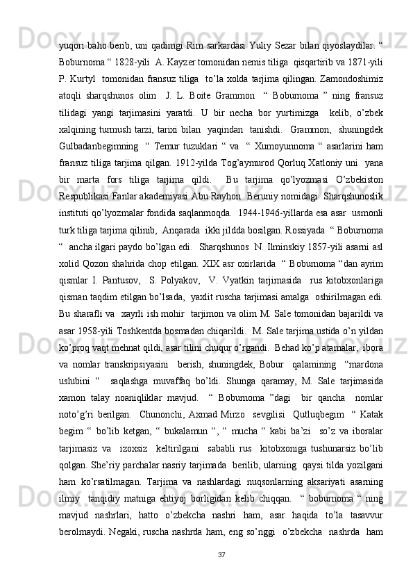 yuqori  baho berib, uni  qadimgi Rim  sarkardasi  Yuliy Sezar bilan qiyoslaydilar. “
Boburnoma “ 1828-yili  A. Kayzer tomonidan nemis tiliga  qisqartirib va 1871-yili
P. Kurtyl    tomonidan fransuz  tiliga   to’la xolda tarjima qilingan. Zamondoshimiz
atoqli   sharqshunos   olim     J.   L.   Boite   Grammon     “   Boburnoma   ”   ning   fransuz
tilidagi   yangi   tarjimasini   yaratdi.   U   bir   necha   bor   yurtimizga     kelib,   o’zbek
xalqining turmush  tarzi, tarixi  bilan   yaqindan   tanishdi.    Grammon,   shuningdek
Gulbadanbegimning     “   Temur   tuzuklari   “   va     “   Xumoyunnoma   “   asarlarini   ham
fransuz  tiliga  tarjima qilgan. 1912-yilda Tog’aymurod Qorluq Xatloniy uni    yana
bir   marta   fors   tiliga   tarjima   qildi.     Bu   tarjima   qo’lyozmasi   O’zbekiston
Respublikasi Fanlar akademiyasi Abu Rayhon  Beruniy nomidagi  Sharqshunoslik
instituti qo’lyozmalar fondida saqlanmoqda.  1944-1946-yillarda esa asar  usmonli
turk tiliga tarjima qilinib,  Anqarada  ikki jildda bosilgan. Rossiyada  “ Boburnoma
“   ancha ilgari paydo bo’lgan edi.   Sharqshunos   N. Ilminskiy 1857-yili asarni asl
xolid Qozon shahrida chop etilgan. XIX asr  oxirlarida   “ Boburnoma “dan ayrim
qismlar   I.   Pantusov,     S.   Polyakov,     V.   Vyatkin   tarjimasida     rus   kitobxonlariga
qisman taqdim etilgan bo’lsada,   yaxlit ruscha tarjimasi amalga   oshirilmagan edi.
Bu sharafli va   xayrli ish mohir   tarjimon va olim M. Sale tomonidan bajarildi va
asar 1958-yili Toshkentda bosmadan chiqarildi.   M. Sale tarjima ustida o’n yildan
ko’proq vaqt mehnat qildi, asar tilini chuqur o’rgandi.  Behad ko’p atamalar,  ibora
va   nomlar   transkripsiyasini     berish,   shuningdek,   Bobur     qalamining     “mardona
uslubini   “     saqlashga   muvaffaq   bo’ldi.   Shunga   qaramay,   M.   Sale   tarjimasida
xamon   talay   noaniqliklar   mavjud.     “   Boburnoma   ”dagi     bir   qancha     nomlar
noto’g’ri   berilgan.     Chunonchi,   Axmad   Mirzo     sevgilisi     Qutluqbegim     “   Katak
begim   “   bo’lib   ketgan,   “   bukalamun   “,   “   mucha   “   kabi   ba’zi     so’z   va   iboralar
tarjimasiz   va     izoxsiz     keltirilgani     sababli   rus     kitobxoniga   tushunarsiz   bo’lib
qolgan. She’riy parchalar nasriy tarjimada   berilib, ularning   qaysi  tilda yozilgani
ham   ko’rsatilmagan.   Tarjima   va   nashlardagi   nuqsonlarning   aksariyati   asarning
ilmiy     tanqidiy   matniga   ehtiyoj   borligidan   kelib   chiqqan.     “   boburnoma   “   ning
mavjud   nashrlari,   hatto   o’zbekcha   nashri   ham,   asar   haqida   to’la   tasavvur
berolmaydi.   Negaki,   ruscha   nashrda   ham,   eng   so’nggi     o’zbekcha     nashrda     ham
37 