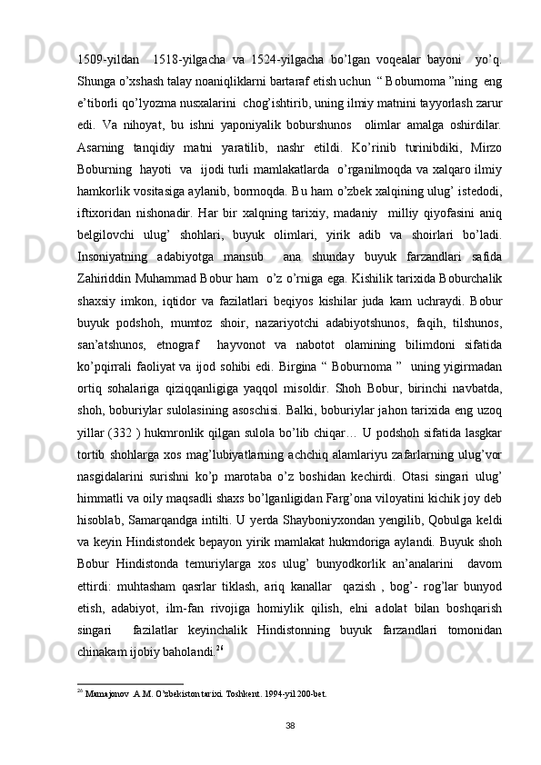 1509-yildan     1518-yilgacha   va   1524-yilgacha   bo’lgan   voqealar   bayoni     yo’q.
Shunga o’xshash talay noaniqliklarni bartaraf etish uchun  “ Boburnoma ”ning  eng
e’tiborli qo’lyozma nusxalarini  chog’ishtirib, uning ilmiy matnini tayyorlash zarur
edi.   Va   nihoyat,   bu   ishni   yaponiyalik   boburshunos     olimlar   amalga   oshirdilar.
Asarning   tanqidiy   matni   yaratilib,   nashr   etildi.   Ko’rinib   turinibdiki,   Mirzo
Boburning   hayoti   va   ijodi turli mamlakatlarda   o’rganilmoqda va xalqaro ilmiy
hamkorlik vositasiga aylanib, bormoqda. Bu ham o’zbek xalqining ulug’ istedodi,
iftixoridan   nishonadir.   Har   bir   xalqning   tarixiy,   madaniy     milliy   qiyofasini   aniq
belgilovchi   ulug’   shohlari,   buyuk   olimlari,   yirik   adib   va   shoirlari   bo’ladi.
Insoniyatning   adabiyotga   mansub     ana   shunday   buyuk   farzandlari   safida
Zahiriddin Muhammad Bobur ham   o’z o’rniga ega. Kishilik tarixida Boburchalik
shaxsiy   imkon,   iqtidor   va   fazilatlari   beqiyos   kishilar   juda   kam   uchraydi.   Bobur
buyuk   podshoh,   mumtoz   shoir,   nazariyotchi   adabiyotshunos,   faqih,   tilshunos,
san’atshunos,   etnograf     hayvonot   va   nabotot   olamining   bilimdoni   sifatida
ko’pqirrali  faoliyat  va ijod sohibi  edi.  Birgina  “ Boburnoma ”   uning yigirmadan
ortiq   sohalariga   qiziqqanligiga   yaqqol   misoldir.   Shoh   Bobur,   birinchi   navbatda,
shoh, boburiylar  sulolasining  asoschisi.  Balki, boburiylar  jahon tarixida eng uzoq
yillar (332 ) hukmronlik qilgan sulola bo’lib chiqar… U podshoh sifatida lasgkar
tortib   shohlarga   xos   mag’lubiyatlarning   achchiq   alamlariyu   zafarlarning   ulug’vor
nasgidalarini   surishni   ko’p   marotaba   o’z   boshidan   kechirdi.   Otasi   singari   ulug’
himmatli va oily maqsadli shaxs bo’lganligidan Farg’ona viloyatini kichik joy deb
hisoblab, Samarqandga intilti. U yerda Shayboniyxondan yengilib, Qobulga keldi
va keyin Hindistondek bepayon yirik mamlakat hukmdoriga aylandi. Buyuk shoh
Bobur   Hindistonda   temuriylarga   xos   ulug’   bunyodkorlik   an’analarini     davom
ettirdi:   muhtasham   qasrlar   tiklash,   ariq   kanallar     qazish   ,   bog’-   rog’lar   bunyod
etish,   adabiyot,   ilm-fan   rivojiga   homiylik   qilish,   elni   adolat   bilan   boshqarish
singari     fazilatlar   keyinchalik   Hindistonning   buyuk   farzandlari   tomonidan
chinakam ijobiy baholandi. 26
26
  Mamajonov .A.M. O’zbekiston tarixi. Toshkent. 1994-yil 200-bet.
38 