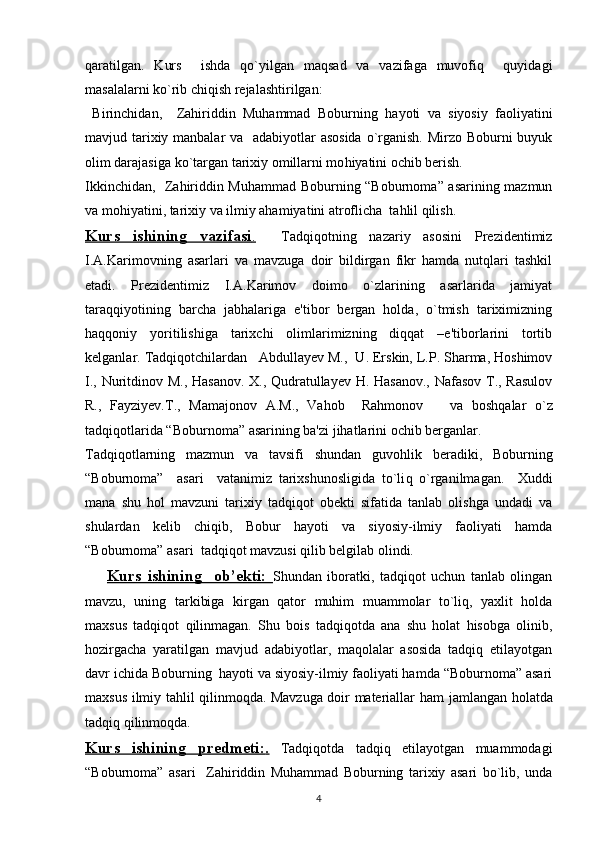 qaratilgan.   Kurs     ishda   qo`yilgan   maqsad   va   vazifaga   muvofiq     quyidagi
masalalarni ko`rib chiqish rеjalashtirilgan:
  Birinchidan,     Zahiriddin   Muhammad   Boburning   h ayoti   va   siyosiy   faoliyatini
mavjud tarixiy manbalar  va   adabiyotlar  asosida  o`rganish. Mirzo Boburni  buyuk
olim darajasiga ko`targan tarixiy omillarni mo h iyatini ochib bеrish.
Ikkinchidan,   Zahiriddin Muhammad Boburning “Boburnoma” asarining mazmun
va mohiyatini, tarixiy va ilmiy ahamiyatini atroflicha  tahlil qilish.
Kurs   ishining   vazifasi    .       Tadqiqotning   nazariy   asosini   Prеzidеntimiz
I.A.Karimovning   asarlari   va   mavzuga   doir   bildirgan   fikr   hamda   nutqlari   tashkil
etadi.   Prеzidеntimiz   I.A.Karimov   doimo   o`zlarining   asarlarida   jamiyat
taraqqiyotining   barcha   jabhalariga   e'tibor   bеrgan   holda,   o`tmish   tariximizning
haqqoniy   yoritilishiga   tarixchi   olimlarimizning   diqqat   –e'tiborlarini   tortib
kеlganlar. Tad q i q otchilardan   Abdullayev M. ,    U. Erskin, L.P. Sharma, Hoshimov
I., Nuritdinov M., Hasanov. X., Qudratullayev H. Hasanov., Nafasov T., Rasulov
R.,   Fayziyev.T.,   Mamajonov   A.M.,   Vahob     Rahmonov       va   bosh q alar   o`z
tad q i q otlarida “ Boburnoma ”   asarining ba'zi  jihat larini ochib bеrganlar .
Tad q i q otlarning   mazmun   va   tavsifi   shundan   guvo h lik   bеradiki,   Boburning
“Boburnoma”     asari     vatanimiz   tarixshunosligida   to`li q   o`rganilmagan.     Xuddi
mana   shu   hol   mavzuni   tarixiy   tadqiqot   obеkti   sifatida   tanlab   olishga   undadi   va
shulardan   kеlib   chiqib,   Bobur   hayoti   va   siyosiy-ilmiy   faoliyati   hamda
“Boburnoma” asari  tadqiqot mavzusi qilib bеlgilab olindi.
        Kurs   ishining     ob’ekti:   Shundan   iboratki,   tadqiqot   uchun   tanlab   olingan
mavzu,   uning   tarkibiga   kirgan   qator   muhim   muammolar   to`liq,   yaxlit   holda
maxsus   tadqiqot   qilinmagan.   Shu   bois   tadqiqotda   ana   shu   holat   hisobga   olinib,
hozirgacha   yaratilgan   mavjud   adabiyotlar,   maqolalar   asosida   tadqiq   etilayotgan
davr ichida Boburning  hayoti va siyosiy-ilmiy faoliyati hamda “Boburnoma” asari
maxsus ilmiy tahlil qilinmoqda. Mavzuga doir matеriallar   h am jamlangan   h olatda
tad q i q   q ilinmo q da.
Kurs   ishining   predmeti:    .     Tadqiqotda   tadqiq   etilayotgan   muammodagi
“Boburnoma”   asari     Zahiriddin   Muhammad   Boburning   tarixiy   asari   bo`lib,   unda
4