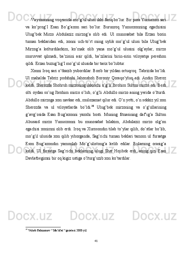      Vaysxonning voqeasida mo’g’ul ulusi ikki fariq bo’lur. Bir pora Yunusxon sari
va   ko’prog’I   Esan   Bo’g’axon   sari   bo’lur.   Burunroq   Yunusxonning   egachisini
Ulug’bek   Mirzo   Abdulaziz   mirzog’a   olib   edi.   Ul   munosabat   bila   Erzan   borin
tuman   beklaridan   edi,   xonni   uch-to’rt   ming   uylik   mo’g’ul   ulusi   bila   Ulug’bek
Mirzog’a   kelturdilarkim,   ko’mak   olib   yana   mo’g’ul   ulusini   olg’aylar,   mirzo
muruvvat   qilmadi,   ba’zisini   asir   qildi,   ba’zilarini   birin-sirin   viloyatqa   pereshon
qildi. Erzan buzug’lig’I mo’g’ul ulusida bir tarix bo’lubtur.
      Xonni Iroq sari o’tkazib yubordilar. Borib bir yildan ortuqroq   Tabrizda bo’ldi.
Ul   mahalda   Tabriz   podshohi   Jahonshoh   Boroniy   Qoraqo’yluq   edi.   Andin   Sheroz
keldi. Sherozda Shohruh mirzoning ikkinchi o’g’li Ibrohim Sulton mirzo edi. Besh
olti oydan so’ng Ibrohim mirzo o’lub, o’g’li Abdullo mirzo aning yerida o’lturdi.
Abdullo mirzoga xon navkar edi, mulozamat qilur edi. O’n yetti, o’n sekkiz yil xon
Sherozda   va   ul   viloyatlarda   bo’ldi. 28
  Ulug’bek   mirzoning   va   o’g’ullarining
g’avg’osida   Esan   Bug’axonni   yaxshi   bosti.   Muning   fitnasining   daf’ig’a   Sulton
Abusaid   mirzo   Yunusxonni   bu   munosabat   bilakim,   Abdulaziz   mirzo   olg’on
egachisi  xonimni  olib erdi. Iroq va Xurosondin tilab to’ylar  qilib, do’stlar  bo’lib,
mo’g’il   ulusida   xon   qilib   yiborganda,   Sag’richi   tuman   beklari   tamom   ul   fursatga
Eson   Bug’axondin   yamonlab   Mo’g’ulistong’a   kelib   edilar.   Bularning   orasig’a
keldi.   Ul   fursatga   Sag’richi   beklarning   ulugi   Sher   Hojibek   erdi,   aning   qizi   Esan
Davlatbegimni bir oq kigiz ustiga o’lturg’uzib xon ko’tardilar.
 
28
  Vahob Rahmonov “ Ma’rifat “ gazetasi 2008-yil
41 