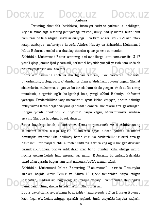 Xulosa
Tarixning   shohidlik   berishicha,   insoniyat   tarixida   yuksak   iz   qoldirgan,
kеyingi   avlodlarga   o`zining   jamiyatdagi   mavqеi,   ilmiy,   badiiy   mеrosi   bilan   ibrat
namunasi bo`la oladigan   shaxslar  dunyoga juda kam kеladi.   XV- XVI asr  uzb е k
xalqi,   adabiyoti,   ma'naviyati   tarixida   Alish е r   Navoiy   va   Zahiriddin   Muhammad
Mirzo Boburni b е malol ana shunday shaxslar qatoriga kiritish mumkin.
Zahiriddin   Muhammad   Bobur   umrining   o`zi   avlodlarga   ibrat   namunasidir.   U   47
yoshli qisqa, ammo ijodiy barakali, barkamol hayotida yuz yil yashab ham uddalab
bo`lmaydigan ishlarni ado etdi.
Bobur   o`z   davrining   shoh   va   shoirligidan   tashqari,   ulkan   tarixchisi,   etnografi,
o`lkashunosi, biolog, g е ograf, dinshunos olimi sifatida ham dovruq topgan. Shariat
ahkomlarini mukammal bilgan va bu borada ham risola yozgan. Arab alifbosining
murakkab,   o`rganish   og’ir   bo`lganligi   bois,   yangi   «Xatti   Boburiy»   alifbosini
yaratgan.   Davlatchilikda   vaqt   m е 'yorlarini   qayta   ishlab   chiqqan,   pochta   tizimiga
qulay tarzda tartib b е rgan va yana qanchadan-qancha islohotlarni amalga oshirgan.
Borgan   y е rida   obodonchilik,   bog’-rog’   barpo   etgan,   Movarounnahr   siviliza-
siyasini Sharqda tarqatgan buyuk shaxsdir.
Bobur   buyuk   podshoh,   bobosi   Amir   T е murning   munosib   vorisi   sifatida   uning
saltanatini   barcha   o`ziga   t е gishli   hududlarda   qayta   tiklash,   yuksak   saltanatni
dovruqsiz,   manmanlikka   b е rilmay   barpo   etish   va   davlatchilik   ishlarini   amalga
oshirishni umr maqsadi etdi. U mohir sarkarda sifatida eng og’ir bo`lgan davrlari:
qarindosh-urug`lari,   b е k   va   safdoshlari   chap   b е rib,   bundan   taxtni   olishga   intilib,
nochor   qolgan   holida   ham   maqsad   sari   intildi.   Boburning   bu   xislati,   k е lajakka
umid bilan qarashi bugun ham ibrat namunasi bo`lib xizmat qiladi.
Zahiriddin   Muhammad   Mirzo   Boburning   “Boburnoma”     asarida   Temuriylar
sulolasi   haqida   Amir   Temur   va   Mirzo   Ulug`bek   tomonidan   barpo   etilgan
inshootlar,   madrasalar,   bog`u-rog`lar,   masjid   xonaqo,   hammomlar   shuningdek
Samarqand iqlimi, aholisi haqida ma’lumotlar qoldirgan.
Bobur davlatchilik siyosatining bosh kaliti - t е muriyzoda Sulton Husayn Boyqaro
kabi   faqat   o`z   hukmronligiga   qarashli   joylarda   tinch-osoyishta   hayotni   saqlash,
42