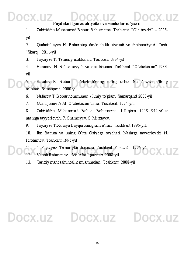 Foydalanilgan adabiyotlar va маnbаlаr ro’yхатi
1. Zahiriddin Muhammad Bobur. Boburnoma. Toshkent. “O’qituvchi” – 2008-
yil.
2. Qudratullayev   H.   Boburning   davlatchilik   siyosati   va   diplomatiyasi.   Tosh.
“Sharq”. 2011-yil 
3. Fayziyev.T. Temuriy malikalari. Toshkent 1994-yil
4. Hasanov. H. Bobur sayyoh va tabiatshunos. Toshkent. “O’zbekiston”.1983-
yil.
5. Rasulov   R.   Bobur   –   o’zbek   tilining   sofligi   uchun   kurashuvchi.   /Ilmiy
to’plam. Samarqand. 2000-yil. 
6. Nafasov T. Bobur nomshunos. / Ilmiy to’plam.  Samarqand 2000-yil. 
7. Mamajonov A.M. O’zbekiston tarixi. Toshkent. 1994-yil.
8. Zahiriddin   Muhammad   Bobur.   Boburnoma.   I-II-qism   1948-1949-yillar
nashrga tayyorlovchi P. Shamsiyev. S. Mirzayev. 
9. Fayziyev T.Xusayn Bayqoroning sirli o’limi. Toshkent 1995-yil.  
10. Ibn   Battuta   va   uning   O’rta   Osiyoga   sayohati.   Nashrga   tayyorlovchi   N.
Ibrohimov. Toshkent 1996-yil
11. T. Fayziyev. Temuriylar shajarasi. Toshkent. Yozuvchi-1995-yil.
12. Vahob Rahmonov “ Ma’rifat “ gazetasi 2008-yil.
13. Tarixiy manbashunoslik muammolari. Toshkent. 2008-yil.
45 