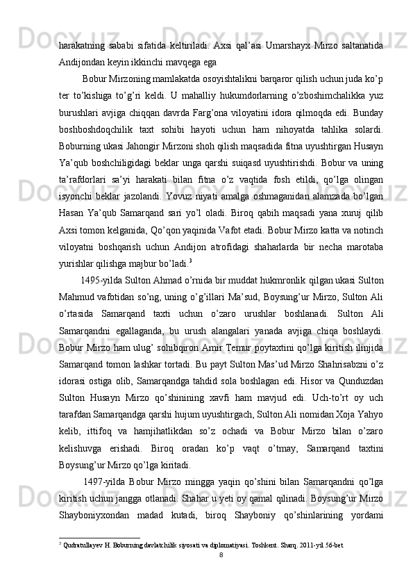 harakatning   sababi   sifatida   keltiriladi.   Axsi   qal’asi   Umarshayx   Mirzo   saltanatida
Andijondan keyin ikkinchi mavqega ega
         Bobur Mirzoning mamlakatda osoyishtalikni barqaror qilish uchun juda ko’p
ter   to’kishiga   to’g’ri   keldi.   U   mahalliy   hukumdorlarning   o’zboshimchalikka   yuz
burushlari  avjiga  chiqqan davrda Farg’ona viloyatini  idora  qilmoqda edi.  Bunday
boshboshdoqchilik   taxt   sohibi   hayoti   uchun   ham   nihoyatda   tahlika   solardi.
Boburning ukasi Jahongir Mirzoni shoh qilish maqsadida fitna uyushtirgan Husayn
Ya’qub boshchiligidagi  beklar  unga qarshi  suiqasd  uyushtirishdi.  Bobur  va uning
ta’rafdorlari   sa’yi   harakati   bilan   fitna   o’z   vaqtida   fosh   etildi,   qo’lga   olingan
isyonchi   beklar   jazolandi.   Yovuz   niyati   amalga   oshmaganidan   alamzada   bo’lgan
Hasan   Ya’qub   Samarqand   sari   yo’l   oladi.   Biroq   qabih   maqsadi   yana   xuruj   qilib
Axsi tomon kelganida, Qo’qon yaqinida Vafot etadi. Bobur Mirzo katta va notinch
viloyatni   boshqarish   uchun   Andijon   atrofidagi   shaharlarda   bir   necha   marotaba
yurishlar qilishga majbur bo’ladi. 3
        1495-yilda Sulton Ahmad o’rnida bir muddat hukmronlik      
qilgan  
ukasi Sulton
Mahmud vafotidan so’ng, uning o’g’illari Ma’sud, Boysung’ur  Mirzo, Sulton Ali
o’rtasida   Samarqand   taxti   uchun   o’zaro   urushlar   boshlanadi.   Sulton   Ali
Samarqandni   egallaganda,   bu   urush   alangalari   yanada   avjiga   chiqa   boshlaydi.
Bobur Mirzo ham ulug’ sohibqiron Amir Temur poytaxtini qo’lga kiritish ilinjida
Samarqand tomon lashkar tortadi. Bu payt Sulton Mas’ud Mirzo Shahrisabzni o’z
idorasi   ostiga   olib,   Samarqandga   tahdid   sola   boshlagan   edi.   Hisor   va   Qunduzdan
Sulton   Husayn   Mirzo   qo’shinining   xavfi   ham   mavjud   edi.   Uch-to’rt   oy   uch
tarafdan Samarqandga qarshi hujum uyushtirgach, Sulton Ali nomidan Xoja Yahyo
kelib,   ittifoq   va   hamjihatlikdan   so’z   ochadi   va   Bobur   Mirzo   bilan   o’zaro
kelishuvga   erishadi.   Biroq   oradan   ko’p   vaqt   o’tmay,   Samarqand   taxtini
Boysung’ur Mirzo qo’lga kiritadi. 
            1497-yilda   Bobur   Mirzo   mingga   yaqin   qo’shini   bilan   Samarqandni   qo’lga
kiritish uchun jangga otlanadi. Shahar u yeti oy qamal qilinadi. Boysung’ur Mirzo
Shayboniyxondan   madad   kutadi,   biroq   Shayboniy   qo’shinlarining   yordami
3
 Qudratullayev H. Boburning davlatchilik siyosati va diplomatiyasi. Toshkent. Sharq. 2011-yil 56-bet
8 