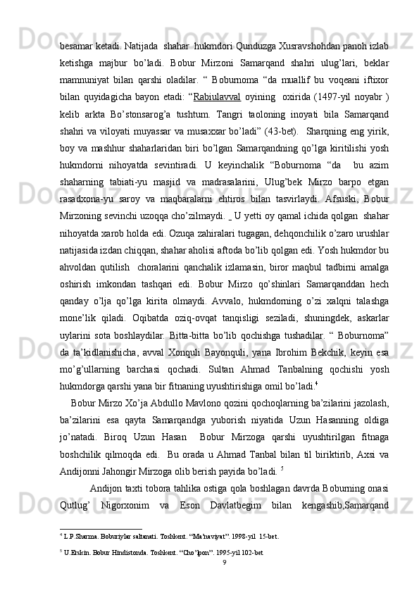 besamar ketadi. Natijada  shahar  hukmdori Qunduzga Xusravshohdan panoh izlab
ketishga   majbur   bo’ladi.   Bobur   Mirzoni   Samarqand   shahri   ulug’lari,   beklar
mamnuniyat   bilan   qarshi   oladilar.   “   Boburnoma   “da   muallif   bu   voqeani   iftixor
bilan   quyidagicha   bayon   etadi:   “ Rabiulavval   oyining     oxirida   (1497-yil   noyabr   )
kelib   arkta   Bo’stonsarog’a   tushtum.   Tangri   taoloning   inoyati   bila   Samarqand
shahri  va  viloyati  muyassar   va musaxxar  bo’ladi”  (43-bet).   Sharqning eng  yirik,
boy   va   mashhur   shaharlaridan   biri   bo’lgan   Samarqandning   qo’lga   kiritilishi   yosh
hukmdorni   nihoyatda   sevintiradi.   U   keyinchalik   “Boburnoma   “da     bu   azim
shaharning   tabiati-yu   masjid   va   madrasalarini,   Ulug’bek   Mirzo   barpo   etgan
rasadxona-yu   saroy   va   maqbaralarni   ehtiros   bilan   tasvirlaydi.   Afsuski,   Bobur
Mirzoning sevinchi uzoqqa cho’zilmaydi.     U yetti oy qamal ichida qolgan  shahar
nihoyatda xarob holda edi. Ozuqa zahiralari tugagan, dehqonchilik o’zaro urushlar
natijasida izdan chiqqan, shahar aholisi aftoda bo’lib qolgan edi. Yosh hukmdor bu
ahvoldan   qutilish     choralarini   qanchalik   izlamasin,   biror   maqbul   tadbirni   amalga
oshirish   imkondan   tashqari   edi.   Bobur   Mirzo   qo’shinlari   Samarqanddan   hech
qanday   o’lja   qo’lga   kirita   olmaydi.   Avvalo,   hukmdorning   o’zi   xalqni   talashga
mone’lik   qiladi.   Oqibatda   oziq-ovqat   tanqisligi   seziladi,   shuningdek,   askarlar
uylarini   sota   boshlaydilar.   Bitta-bitta   bo’lib   qochishga   tushadilar.   “   Boburnoma”
da   ta’kidlanishicha,   avval   Xonquli   Bayonquli,   yana   Ibrohim   Bekchik,   keyin   esa
mo’g’ullarning   barchasi   qochadi.   Sultan   Ahmad   Tanbalning   qochishi   yosh
hukmdorga qarshi yana bir fitnaning uyushtirishiga omil bo’ladi. 4
    Bobur Mirzo Xo’ja Abdullo Mavlono qozini qochoqlarning ba’zilarini jazolash,
ba’zilarini   esa   qayta   Samarqandga   yuborish   niyatida   Uzun   Hasanning   oldiga
jo’natadi.   Biroq   Uzun   Hasan     Bobur   Mirzoga   qarshi   uyushtirilgan   fitnaga
boshchilik   qilmoqda   edi.     Bu   orada   u   Ahmad   Tanbal   bilan   til   biriktirib,   Axsi   va
Andijonni Jahongir Mirzoga olib berish payida bo’ladi.  5
               Andijon taxti tobora tahlika ostiga qola boshlagan davrda Boburning onasi
Qutlug’   Nigorxonim   va   Eson   Davlatbegim   bilan   kengashib,Samarqand
4
 L.P.Sharma. Boburiylar saltanati. Toshkent. “Ma’naviyat”. 1998-yil  15-bet.
5
 U.Erskin. Bobur Hindistonda. Toshkent. “Cho’lpon”. 1995-yil 102-bet
9 