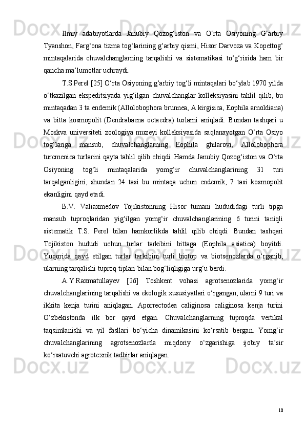Ilmiy   adabiyotlarda   Janubiy   Qozog‘iston   va   O‘rta   Osiyoning   G‘arbiy
Tyanshon, Farg‘ona tizma tog‘larining g‘arbiy qismi, Hisor Darvoza va Kopettog‘
mintaqalarida   chuvalchanglarning   tarqalishi   va   sistematikasi   to‘g‘risida   ham   bir
qancha ma’lumotlar uchraydi. 
T.S.Perel [25] O‘rta Osiyoning g‘arbiy tog‘li mintaqalari bo‘ylab 1970 yilda
o‘tkazilgan   ekspeditsiyada   yig‘ilgan   chuvalchanglar   kolleksiyasini   tahlil   qilib,   bu
mintaqadan 3 ta endemik (Allolobophora brunnea, A.kirgisica, Eophila arnoldiana)
va   bitta   kosmopolit   (Dendrabaena   octaedra)   turlarni   aniqladi.   Bundan   tashqari   u
Moskva   universiteti   zoologiya   muzeyi   kolleksiyasida   saqlanayotgan   O‘rta   Osiyo
tog‘lariga   mansub,   chuvalchanglarning   Eophila   ghilarovi,   Allolobophora
turcmenica turlarini qayta tahlil qilib chiqdi. Hamda Janubiy Qozog‘iston va O‘rta
Osiyoning   tog‘li   mintaqalarida   yomg‘ir   chuvalchanglarining   31   turi
tarqalganligini,   shundan   24   tasi   bu   mintaqa   uchun   endemik,   7   tasi   kosmopolit
ekanligini qayd etadi.
B.V.   Valiaxmedov   Tojikistonning   Hisor   tumani   hududidagi   turli   tipga
mansub   tuproqlaridan   yig‘ilgan   yomg‘ir   chuvalchanglarining   6   turini   taniqli
sistematik   T.S.   Perel   bilan   hamkorlikda   tahlil   qilib   chiqdi.   Bundan   tashqari
Tojikiston   hududi   uchun   turlar   tarkibini   bittaga   (Eophila   asiatica)   boyitdi.
Yuqorida   qayd   etilgan   turlar   tarkibini   turli   biotop   va   biotsenozlarda   o‘rganib,
ularning tarqalishi tuproq tiplari bilan bog‘liqligiga urg‘u berdi.
A.Y.Raxmatullayev   [26]   Toshkent   vohasi   agrotsenozlarida   yomg‘ir
chuvalchanglarining tarqalishi va ekologik xususiyatlari o‘rgangan, ularni 9 turi va
ikkita   kenja   turini   aniqlagan.   Aporrectodea   caliginosa   caliginosa   kenja   turini
O‘zbekistonda   ilk   bor   qayd   etgan.   Chuvalchanglarning   tuproqda   vertikal
taqsimlanishi   va   yil   fasllari   bo‘yicha   dinamikasini   ko‘rsatib   bergan.   Yomg‘ir
chuvalchanglarining   agrotsenozlarda   miqdoriy   o‘zgarishiga   ijobiy   ta’sir
ko‘rsatuvchi agrotexnik tadbirlar aniqlagan.
10 
