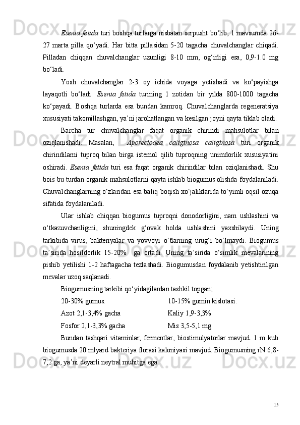 Esenia fetida  turi boshqa turlarga nisbatan serpusht bo‘lib, 1 mavsumda 26-
27   marta   pilla   qo‘yadi.   Har   bitta   pillasidan   5-20   tagacha   chuvalchanglar   chiqadi.
Pilladan   chiqqan   chuvalchanglar   uzunligi   8-10   mm,   og‘irligi   esa,   0,9-1.0   mg
bo‘ladi.
Yosh   chuvalchanglar   2-3   oy   ichida   voyaga   yetishadi   va   ko‘payishga
layaqotli   bo‘ladi.   Esenia   fetida   turining   1   zotidan   bir   yilda   800-1000   tagacha
ko‘payadi.   Boshqa   turlarda   esa   bundan   kamroq.   Chuvalchanglarda   regeneratsiya
xususiyati takomillashgan, ya’ni jarohatlangan va kesilgan joyni qayta tiklab oladi.
Barcha   tur   chuvalchanglar   faqat   organik   chirindi   mahsulotlar   bilan
oziqlanishadi.   Masalan,     Aporectodea   caliginosa   caliginosa   turi   organik
chirindilarni   tuproq   bilan   birga   istemol   qilib   tuproqning   unimdorlik   xususiyatini
oshiradi.   Esenia   fetida   turi   esa   faqat   organik   chirindilar   bilan   oziqlanishadi.   Shu
bois bu turdan organik mahsulotlarni qayta ishlab biogumus olishda foydalaniladi.
Chuvalchanglarning o‘zlaridan esa baliq boqish xo‘jaliklarida to‘yimli oqsil ozuqa
sifatida foydalaniladi. 
Ular   ishlab   chiqqan   biogumus   tuproqni   donodorligini,   nam   ushlashini   va
o‘tkazuvchanligini,   shuningdek   g‘ovak   holda   ushlashini   yaxshilaydi.   Uning
tarkibida   virus,   bakteriyalar   va   yovvoyi   o‘tlarning   urug‘i   bo‘lmaydi.   Biogumus
ta’sirida   hosildorlik   15-20%     ga   ortadi.   Uning   ta’sirida   o‘simlik   mevalarining
pishib   yetilishi   1-2   haftagacha   tezlashadi.   Biogumusdan   foydalanib   yetishtirilgan
mevalar uzoq saqlanadi.
Biogumusning tarkibi qo‘yidagilardan tashkil topgan; 
20-30% gumus.               10-15% gumin kislotasi.
Azot 2,1-3,4% gacha Kaliy 1,9-3,3%
Fosfor 2,1-3,3% gacha Mis 3,5-5,1 mg
Bundan  tashqari   vitaminlar,  fermentlar,  biostimulyatorlar   mavjud.  1  m  kub
biogumusda 20 mlyard bakteriya florasi kaloniyasi mavjud. Biogumusning rN 6,8-
7,2 ga, ya’ni deyarli neytral muhitga ega.
15 