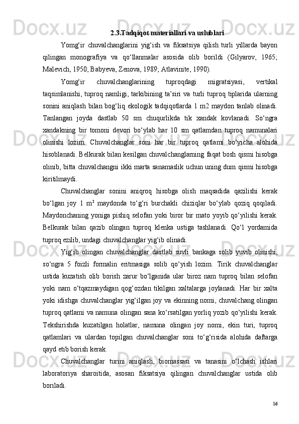 2.3.Tadqiqot materiallari va uslublari
Yomg‘ir   chuvalchanglarini   yig‘ish   va   fiksatsiya   qilish   turli   yillarda   bayon
qilingan   monografiya   va   qo‘llanmalar   asosida   olib   borildi   (Gilyarov,   1965;
Malevich, 1950; Babyeva, Zenova, 1989; Atlavinite, 1990).
Yomg‘ir   chuvalchanglarining   tuproqdagi   migratsiyasi,   vertikal
taqsimlanishi,   tuproq   namligi,   tarkibining   ta’siri   va   turli   tuproq   tiplarida   ularning
sonini  aniqlash bilan bog‘liq ekologik tadqiqotlarda 1 m2 maydon tanlab olinadi.
Tanlangan   joyda   dastlab   50   sm   chuqurlikda   tik   xandak   kovlanadi.   So‘ngra
xandakning   bir   tomoni   devori   bo‘ylab   har   10   sm   qatlamdan   tuproq   namunalari
olinishi   lozim.   Chuvalchanglar   soni   har   bir   tuproq   qatlami   bo‘yicha   alohida
hisoblanadi. Belkurak bilan kesilgan chuvalchanglarning faqat bosh qismi hisobga
olinib, bitta chuvalchangni ikki marta sanamaslik uchun uning dum qismi hisobga
kiritilmaydi.
Chuvalchanglar   sonini   aniqroq   hisobga   olish   maqsadida   qazilishi   kerak
bo‘lgan   joy   1   m 2
  maydonda   to‘g‘ri   burchakli   chiziqlar   bo‘ylab   qoziq   qoqiladi.
Maydonchaning yoniga pishiq selofan yoki  biror  bir mato yoyib qo‘yilishi  kerak.
Belkurak   bilan   qazib   olingan   tuproq   klenka   ustiga   tashlanadi.   Qo‘l   yordamida
tuproq ezilib, undagi chuvalchanglar yig‘ib olinadi.
Yig‘ib   olingan   chuvalchanglar   dastlab   suvli   bankaga   solib   yuvib   olinishi,
so‘ngra   5   foizli   formalin   eritmasiga   solib   qo‘yish   lozim.   Tirik   chuvalchanglar
ustida   kuzatish   olib   borish   zarur   bo‘lganida   ular   biroz   nam   tuproq   bilan   selofan
yoki   nam   o‘tqazmaydigan   qog‘ozdan   tikilgan   xaltalarga   joylanadi.   Har   bir   xalta
yoki idishga chuvalchanglar yig‘ilgan joy va ekinning nomi, chuvalchang olingan
tuproq qatlami va namuna olingan sana ko‘rsatilgan yorliq yozib qo‘yilishi kerak.
Tekshirishda   kuzatilgan   holatlar,   namuna   olingan   joy   nomi,   ekin   turi,   tuproq
qatlamlari   va   ulardan   topilgan   chuvalchanglar   soni   to‘g‘risida   alohida   daftarga
qayd etib borish kerak.
Chuvalchanglar   turini   aniqlash,   biomassasi   va   tanasini   o‘lchash   ishlari
laboratoriya   sharoitida,   asosan   fiksatsiya   qilingan   chuvalchanglar   ustida   olib
boriladi.
16 