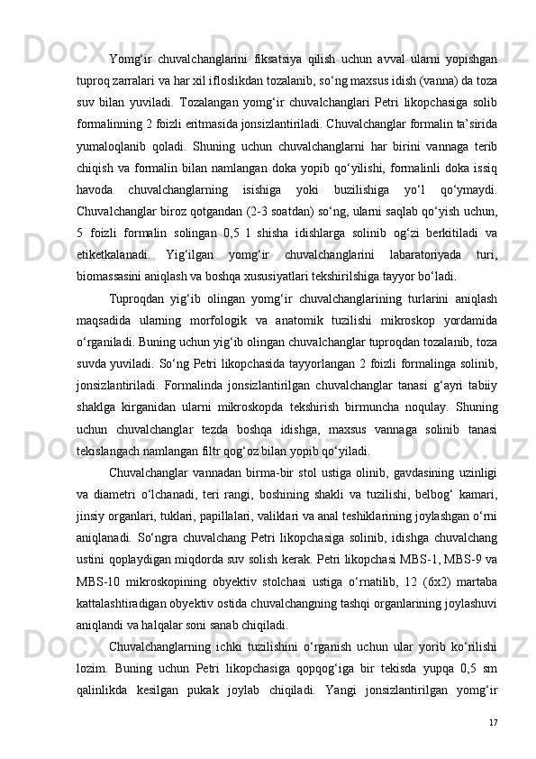Yomg‘ir   chuvalchanglarini   fiksatsiya   qilish   uchun   avval   ularni   yopishgan
tuproq zarralari va har xil ifloslikdan tozalanib, so‘ng maxsus idish (vanna) da toza
suv   bilan   yuviladi.   Tozalangan   yomg‘ir   chuvalchanglari   Petri   likopchasiga   solib
formalinning 2 foizli eritmasida jonsizlantiriladi. Chuvalchanglar formalin ta’sirida
yumaloqlanib   qoladi.   Shuning   uchun   chuvalchanglarni   har   birini   vannaga   terib
chiqish   va   formalin   bilan   namlangan   doka   yopib   qo‘yilishi,   formalinli   doka   issiq
havoda   chuvalchanglarning   isishiga   yoki   buzilishiga   yo‘l   qo‘ymaydi.
Chuvalchanglar biroz qotgandan (2-3 soatdan) so‘ng, ularni saqlab qo‘yish uchun,
5   foizli   formalin   solingan   0,5   l   shisha   idishlarga   solinib   og‘zi   berkitiladi   va
etiketkalanadi.   Yig‘ilgan   yomg‘ir   chuvalchanglarini   labaratoriyada   turi,
biomassasini aniqlash va boshqa xususiyatlari tekshirilshiga tayyor bo‘ladi.
Tuproqdan   yig‘ib   olingan   yomg‘ir   chuvalchanglarining   turlarini   aniqlash
maqsadida   ularning   morfologik   va   anatomik   tuzilishi   mikroskop   yordamida
o‘rganiladi. Buning uchun yig‘ib olingan chuvalchanglar tuproqdan tozalanib, toza
suvda yuviladi. So‘ng Petri likopchasida tayyorlangan 2 foizli formalinga solinib,
jonsizlantiriladi.   Formalinda   jonsizlantirilgan   chuvalchanglar   tanasi   g‘ayri   tabiiy
shaklga   kirganidan   ularni   mikroskopda   tekshirish   birmuncha   noqulay.   Shuning
uchun   chuvalchanglar   tezda   boshqa   idishga,   maxsus   vannaga   solinib   tanasi
tekislangach namlangan filtr qog‘oz bilan yopib qo‘yiladi.
Chuvalchanglar   vannadan   birma-bir   stol   ustiga   olinib,   gavdasining   uzinligi
va   diametri   o‘lchanadi,   teri   rangi,   boshining   shakli   va   tuzilishi,   belbog‘   kamari,
jinsiy organlari, tuklari, papillalari, valiklari va anal teshiklarining joylashgan o‘rni
aniqlanadi.   So‘ngra   chuvalchang   Petri   likopchasiga   solinib,   idishga   chuvalchang
ustini qoplaydigan miqdorda suv solish kerak. Petri likopchasi MBS-1, MBS-9 va
MBS-10   mikroskopining   obyektiv   stolchasi   ustiga   o‘rnatilib,   12   (6x2)   martaba
kattalashtiradigan obyektiv ostida chuvalchangning tashqi organlarining joylashuvi
aniqlandi va halqalar soni sanab chiqiladi.
Chuvalchanglarning   ichki   tuzilishini   o‘rganish   uchun   ular   yorib   ko‘rilishi
lozim.   Buning   uchun   Petri   likopchasiga   qopqog‘iga   bir   tekisda   yupqa   0,5   sm
qalinlikda   kesilgan   pukak   joylab   chiqiladi.   Yangi   jonsizlantirilgan   yomg‘ir
17 