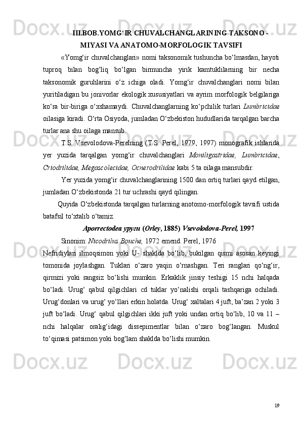 III.BOB. YOMG‘IR CHUVALCHANGLARINING TAKSONO -
MIYASI VA ANATOMO-MORFOLOGIK TAVSIFI
«Yomg‘ir chuvalchanglari» nomi taksonomik tushuncha bo‘lmasdan, hayoti
tuproq   bilan   bog‘liq   bo‘lgan   birmuncha   yirik   kamtuklilarning   bir   necha
taksonomik   guruhlarini   o‘z   ichiga   oladi.   Yomg‘ir   chuvalchanglari   nomi   bilan
yuritiladigan bu jonivorlar ekologik xususiyatlari  va ayrim morfologik belgilariga
ko‘ra   bir-biriga   o‘xshamaydi.   Chuvalchanglarning   ko‘pchilik   turlari   Lumbricidae
oilasiga kiradi. O‘rta Osiyoda, jumladan O‘zbekiston hududlarida tarqalgan barcha
turlar ana shu oilaga mansub.
T.S.   Vsevolodova-Perelning   (T.S.   Perel,   1979,   1997)   monografik   ishlarida
yer   yuzida   tarqalgan   yomg‘ir   chuvalchanglari   Moniligastridae,   Lumbricidae ,
Criodrilidae, Megascolecidae, Ocnerodrilidae  kabi 5 ta oilaga mansubdir.
Yer yuzida yomg‘ir chuvalchanglarining 1500 dan ortiq turlari qayd etilgan,
jumladan O‘zbekistonda 21 tur uchrashi qayd qilingan.
Quyida O‘zbekistonda tarqalgan turlarning anotomo-morfologik tavsifi ustida
batafsil to‘xtalib o‘tamiz.
Aporrectodea уруғи  ( Orley , 1885)  Vsevolodova-Perel,  1997
Sinonim:  Nicodrilus Bouche,  1972 emend.  Perel, 1976
Nefridiylari   ilmoqsimon   yoki   U-   shaklda   bo‘lib,   bukilgan   qismi   asosan   keyingi
tomonida   joylashgan.   Tuklari   o‘zaro   yaqin   o‘rnashgan.   Teri   ranglari   qo‘ng‘ir,
qirmizi   yoki   rangsiz   bo‘lishi   mumkin.   Erkaklik   jinsiy   teshigi   15   nchi   halqada
bo‘ladi.   Urug‘   qabul   qilgichlari   cd   tuklar   yo‘nalishi   orqali   tashqariga   ochiladi.
Urug‘donlari va urug‘ yo‘llari erkin holatda. Urug‘ xaltalari 4 juft, ba’zan 2 yoki 3
juft   bo‘ladi.   Urug‘   qabul   qilgichlari   ikki   juft   yoki   undan  ortiq  bo‘lib,  10   va  11   –
nchi   halqalar   oralig‘idagi   dissepimentlar   bilan   o‘zaro   bog‘langan.   Muskul
to‘qimasi patsimon yoki bog‘lam shaklda bo‘lishi mumkin.
19 