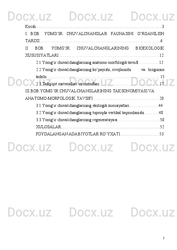 Kirish.........................................................................................................................3
I   BOB.   YOMG‘IR   CHUVALCHANGLAR   FAUNASINI   O‘RGANILISH
TARIXI……………………………………………………………………………6
II   BOB.   YOMG‘IR   CHUVALCHANGLARINING   BIOEKOLOGIK
XUSUSIYATLARI……………………………………………………………….12
2.1.Yomg‘ir chuvalchanglarining anatomo-morfologik tavsifi……………12
2.2.Yomg‘ir chuvalchanglarining ko‘payishi, rivojlanishi va   biogumus
tarkibi……………………………………………………………………….15
2.3.Tadqiqot materiallari va metodlari………………………......................17
III.BOB.YOMG‘IR CHUVALCHANGLARINING TAKSONOMIYASI VA 
ANATOMO-MORFOLOGIK TAVSIFI…………………………………………20
3.1.Yomg‘ir chuvalchanglarining ekologik xususiyatlari…………………44
3.2.Yomg‘ir chuvalchanglarining tuproqda vertikal taqsimlanishi………..48
3.3.Yomg‘ir chuvalchanglarining regeneratsiyasi………………………….50
XULOSALAR...............................................................................................52
FOYDALANGAN ADABIYOTLAR RO‘YXATI......................................53
2 