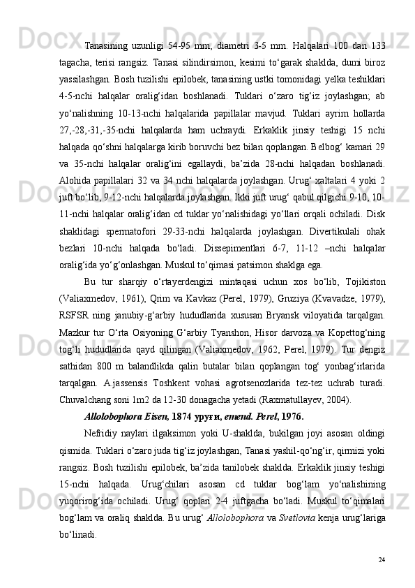Tanasining   uzunligi   54-95   mm,   diametri   3-5   mm.   Halqalari   100   dan   133
tagacha,   terisi   rangsiz.   Tanasi   silindirsimon,   kesimi   to‘garak   shaklda,   dumi   biroz
yassilashgan. Bosh tuzilishi epilobek, tanasining ustki tomonidagi yelka teshiklari
4-5-nchi   halqalar   oralig‘idan   boshlanadi.   Tuklari   o‘zaro   tig‘iz   joylashgan;   ab
yo‘nalishning   10-13-nchi   halqalarida   papillalar   mavjud.   Tuklari   ayrim   hollarda
27,-28,-31,-35-nchi   halqalarda   ham   uchraydi.   Erkaklik   jinsiy   teshigi   15   nchi
halqada qo‘shni halqalarga kirib boruvchi bez bilan qoplangan. Belbog‘ kamari 29
va   35-nchi   halqalar   oralig‘ini   egallaydi,   ba’zida   28-nchi   halqadan   boshlanadi.
Alohida papillalari   32 va  34 nchi   halqalarda joylashgan.   Urug‘  xaltalari   4 yoki  2
juft bo‘lib, 9-12-nchi halqalarda joylashgan. Ikki juft urug‘ qabul qilgichi 9-10, 10-
11-nchi  halqalar  oralig‘idan cd tuklar  yo‘nalishidagi  yo‘llari orqali  ochiladi. Disk
shaklidagi   spermatofori   29-33-nchi   halqalarda   joylashgan.   Divertikulali   ohak
bezlari   10-nchi   halqada   bo‘ladi.   Dissepimentlari   6-7,   11-12   –nchi   halqalar
oralig‘ida yo‘g‘onlashgan. Muskul to‘qimasi patsimon shaklga ega.
Bu   tur   sharqiy   o ‘ rtayerdengizi   mintaqasi   uchun   xos   bo ‘ lib ,   Tojikiston
( Valiaxmedov , 1961),   Qrim   va   Kavkaz   ( Perel , 1979),   Gruziya   ( Kvavadze , 1979),
RSFSR   ning   janubiy - g ‘ arbiy   hududlarida   xususan   Bryansk   viloyatida   tarqalgan .
Mazkur   tur   O‘rta   Osiyoning   G‘arbiy   Tyanshon,   Hisor   darvoza   va   Kopettog‘ning
tog‘li   hududlarida   qayd   qilingan   (Valiaxmedov,   1962,   Perel,   1979).   Tur   dengiz
sathidan   800   m   balandlikda   qalin   butalar   bilan   qoplangan   tog‘   yonbag‘irlarida
tarqalgan.   A.jassensis   Toshkent   vohasi   agrotsenozlarida   tez-tez   uchrab   turadi.
Chuvalchang soni 1m2 da 12-30 donagacha yetadi (Raxmatullayev, 2004).
Allolobophora Eisen,  1874 уруғи,  emend. Perel , 1976.
Nefridiy   naylari   ilgaksimon   yoki   U-shaklda,   bukilgan   joyi   asosan   oldingi
qismida. Tuklari o‘zaro juda tig‘iz joylashgan, Tanasi yashil-qo‘ng‘ir, qirmizi yoki
rangsiz. Bosh tuzilishi epilobek, ba’zida tanilobek shaklda. Erkaklik jinsiy teshigi
15-nchi   halqada.   Urug‘chilari   asosan   cd   tuklar   bog‘lam   yo‘nalishining
yuqorirog‘ida   ochiladi.   Urug‘   qoplari   2-4   juftgacha   bo‘ladi.   Muskul   to‘qimalari
bog‘lam va oraliq shaklda. Bu urug‘   Allolobophora   va   Svetlovia   kenja urug‘lariga
bo‘linadi.
24 