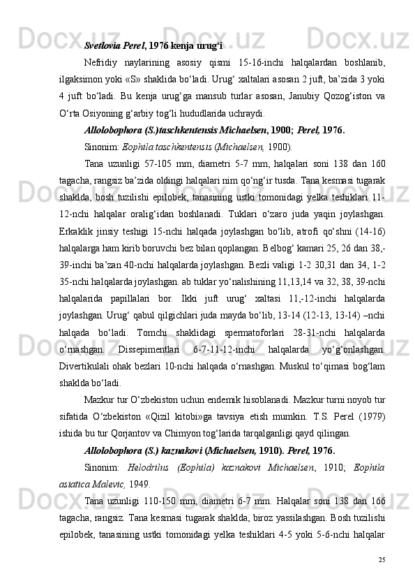 Svetlovia Perel , 1976 kenja urug‘i
Nefridiy   naylarining   asosiy   qismi   15-16-inchi   halqalardan   boshlanib,
ilgaksimon yoki «S» shaklida bo‘ladi. Urug‘ xaltalari asosan 2 juft, ba’zida 3 yoki
4   juft   bo‘ladi.   Bu   kenja   urug‘ga   mansub   turlar   asosan,   Janubiy   Qozog‘iston   va
O‘rta Osiyoning g‘arbiy tog‘li hududlarida uchraydi.
Allolobophora (S.)taschkentensis Michaelsen , 1900;  Perel,  1976.
Sinonim:  Eophila taschkentensis  ( Michaelsen,  1900).
Tana   uzunligi   57-105   mm ,   diametri   5-7   mm ,   halqalari   soni   138   dan   160
tagacha ,  rangsiz   ba ’ zida   oldingi   halqalari   nim   qo ‘ ng ‘ ir   tusda .  Tana kesmasi tugarak
shaklda,   bosh   tuzilishi   epilobek,   tanasining   ustki   tomonidagi   yelka   teshiklari   11-
12-nchi   halqalar   oralig‘idan   boshlanadi.   Tuklari   o‘zaro   juda   yaqin   joylashgan.
Erkaklik   jinsiy   teshigi   15-nchi   halqada   joylashgan   bo‘lib,   atrofi   qo‘shni   (14-16)
halqalarga ham kirib boruvchi bez bilan qoplangan. Belbog‘ kamari 25, 26 dan 38,-
39-inchi ba’zan 40-nchi halqalarda joylashgan. Bezli valigi 1-2 30,31 dan 34, 1-2
35-nchi halqalarda joylashgan. ab tuklar yo‘nalishining 11,13,14 va 32, 38, 39-nchi
halqalarida   papillalari   bor.   Ikki   juft   urug‘   xaltasi   11,-12-inchi   halqalarda
joylashgan. Urug‘ qabul qilgichlari juda mayda bo‘lib, 13-14 (12-13, 13-14) –nchi
halqada   bo‘ladi.   Tomchi   shaklidagi   spermatoforlari   28-31-nchi   halqalarda
o‘rnashgan.   Dissepimentlari   6-7-11-12-inchi   halqalarda   yo‘g‘onlashgan.
Divertikulali ohak bezlari 10-nchi halqada o‘rnashgan. Muskul to‘qimasi bog‘lam
shaklda bo‘ladi.
Mazkur tur O‘zbekiston uchun endemik hisoblanadi. Mazkur turni noyob tur
sifatida   O‘zbekiston   «Qizil   kitobi»ga   tavsiya   etish   mumkin.   T.S.   Perel   (1979)
ishida bu tur Qorjantov va Chimyon tog‘larida tarqalganligi qayd qilingan.
Allolobophora (S.) kaznakovi  ( Michaelsen,  1910).  Perel,  1976.
Sinonim:   Helodrilus   (Eophila)   kaznakovi   Michaelsen ,   1910;   Eophila
asiatica Maleviс,  1949.
Tana   uzunligi   110-150   mm,   diametri   6-7   mm.   Halqalar   soni   138   dan   166
tagacha, rangsiz. Tana kesmasi tugarak shaklda, biroz yassilashgan. Bosh tuzilishi
epilobek,   tanasining   ustki   tomonidagi   yelka   teshiklari   4-5   yoki   5-6-nchi   halqalar
25 
