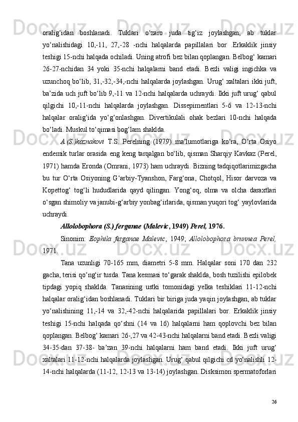 oralig‘idan   boshlanadi.   Tuklari   o‘zaro   juda   tig‘iz   joylashgan;   ab   tuklar
yo‘nalishidagi   10,-11,   27,-28   -nchi   halqalarda   papillalari   bor   .Erkaklik   jinsiy
teshigi 15-nchi halqada ochiladi. Uning atrofi bez bilan qoplangan. Belbog‘ kamari
26-27-nchidan   34   yoki   35-nchi   halqalarni   band   etadi.   Bezli   valigi   ingichka   va
uzunchoq bo‘lib, 31,-32,-34,-nchi  halqalarda joylashgan.  Urug‘  xaltalari  ikki  juft,
ba’zida uch juft bo‘lib 9,-11 va 12-nchi halqalarda uchraydi. Ikki juft urug‘ qabul
qilgichi   10,-11-nchi   halqalarda   joylashgan.   Dissepimentlari   5-6   va   12-13-nchi
halqalar   oralig‘ida   yo‘g‘onlashgan.   Divertikulali   ohak   bezlari   10-nchi   halqada
bo‘ladi. Muskul to‘qimasi bog‘lam shaklda.
A.(S.)kaznakovi   T.S.   Perelning   (1979)   ma’lumotlariga   ko‘ra,   O‘rta   Osiyo
endemik turlar orasida eng keng tarqalgan bo‘lib, qisman Sharqiy Kavkaz (Perel,
1971) hamda Eronda (Omrani, 1973) ham uchraydi. Bizning tadqiqotlarimizgacha
bu   tur   O‘rta   Osiyoning   G‘arbiy-Tyanshon,   Farg‘ona,   Chotqol,   Hisor   darvoza   va
Kopettog‘   tog‘li   hududlarida   qayd   qilingan.   Yong‘oq,   olma   va   olcha   daraxtlari
o‘sgan shimoliy va janubi-g‘arbiy yonbag‘irlarida, qisman yuqori tog‘ yaylovlarida
uchraydi.
Allolobophora (S.) ferganae  ( Malevic , 1949)  Perel,  1976.
Sinonim:   Eophila   ferganae   Malevic ,   1949;   Allolobophora   brunnea   Perel,
1971.
Tana   uzunligi   70-165   mm,   diametri   5-8   mm.   Halqalar   soni   170   dan   232
gacha, terisi qo‘ng‘ir tusda. Tana kesmasi to‘garak shaklda, bosh tuzilishi epilobek
tipdagi   yopiq   shaklda.   Tanasining   ustki   tomonidagi   yelka   teshiklari   11-12-nchi
halqalar oralig‘idan boshlanadi. Tuklari bir biriga juda yaqin joylashgan, ab tuklar
yo‘nalishining   11,-14   va   32,-42-nchi   halqalarida   papillalari   bor.   Erkaklik   jinsiy
teshigi   15-nchi   halqada   qo‘shni   (14   va   16)   halqalarni   ham   qoplovchi   bez   bilan
qoplangan. Belbog‘ kamari 26-,27 va 42-43-nchi halqalarni band etadi. Bezli valigi
34-35-dan   37-38-   ba’zan   39-nchi   halqalarni   ham   band   etadi.   Ikki   juft   urug‘
xaltalari 11-12-nchi halqalarda joylashgan. Urug‘ qabul qilgichi cd yo‘nalishli 12-
14-nchi halqalarda (11-12, 12-13 va 13-14) joylashgan. Disksimon spermatoforlari
26 