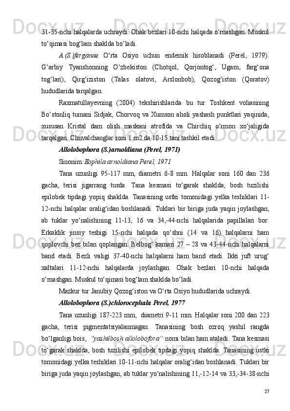 31-35-nchi halqalarda uchraydi. Ohak bezlari 10-nchi halqada o‘rnashgan. Muskul
to‘qimasi bog‘lam shaklda bo‘ladi.
A.(S.)ferganae   O‘rta   Osiyo   uchun   endemik   hisoblanadi   (Perel,   1979).
G‘arbiy   Tyanshonning   O‘zbekiston   (Chotqol,   Qorjontog‘,   Ugam,   farg‘ona
tog‘lari),   Qirg‘iziston   (Talas   olatovi,   Arslonbob),   Qozog‘iston   (Qoratov)
hududlarida tarqalgan.
Raxmatullayevning   (2004)   tekshirishlarida   bu   tur   Toshkent   vohasining
Bo‘stonliq   tumani   Sidjak,   Chorvoq   va   Xumson   aholi   yashash   punktlari   yaqinida,
xususan   Kristal   dam   olish   maskani   atrofida   va   Chirchiq   o‘rmon   xo‘jaligida
tarqalgan. Chuvalchanglar soni 1 m2 da 10-15 tani tashkil etadi.
Allolobophora (S.)arnoldiana (Perel, 1971)
Sinonim :Eophila arnoldiana Perel, 1971
Tana   uzunligi   95-117   mm,   diametri   6-8   mm.   Halqalar   soni   160   dan   236
gacha,   terisi   jigarrang   tusda.   Tana   kesmasi   to‘garak   shaklda,   bosh   tuzilishi
epilobek   tipdagi   yopiq   shaklda.   Tanasining   ustki   tomonidagi   yelka   teshiklari   11-
12-nchi   halqalar   oralig‘idan   boshlanadi.   Tuklari   bir   biriga   juda   yaqin  joylashgan,
ab   tuklar   yo‘nalishining   11-13,   16   va   34,-44-nchi   halqalarida   papillalari   bor.
Erkaklik   jinsiy   teshigi   15-nchi   halqada   qo‘shni   (14   va   16)   halqalarni   ham
qoplovchi bez bilan qoplangan. Belbog‘  kamari  27 – 28 va 43-44-nchi halqalarni
band   etadi.   Bezli   valigi   37-40-nchi   halqalarni   ham   band   etadi.   Ikki   juft   urug‘
xaltalari   11-12-nchi   halqalarda   joylashgan.   Ohak   bezlari   10-nchi   halqada
o‘rnashgan. Muskul to‘qimasi bog‘lam shaklda bo‘ladi.
Mazkur   tur   Janubiy   Qozog ‘ iston   va   O ‘ rta   Osiyo   hududlarida   uchraydi .
Allolobophora (S.)chlorocephala Perel, 1977
Tana uzunligi 187-223 mm,   diametri 9-11 mm. Halqalar soni 200 dan 223
gacha,   terisi   pigmentatsiyalanmagan.   Tanasining   bosh   ozroq   yashil   rangda
bo‘lganligi bois,   “yashilbosh allolobofora”  nomi bilan ham ataladi. Tana kesmasi
to‘garak   shaklda,   bosh   tuzilishi   epilobek   tipdagi   yopiq   shaklda.   Tanasining   ustki
tomonidagi yelka teshiklari 10-11-nchi halqalar oralig‘idan boshlanadi. Tuklari bir
biriga juda yaqin joylashgan, ab tuklar yo‘nalishining 11,-12-14 va 33,-34-38-nchi
27 